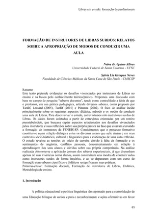 Libras em estudo: formação de profissionais
63
FORMAÇÃO DE INSTRUTORES DE LIBRAS SURDOS: RELATOS
SOBRE A APROPRIAÇÃO DE MODOS DE CONDUZIR UMA
AULA
Neiva de Aquino Albres
Universidade Federal de Santa Catarina - UFSC
Sylvia Lia Grespan Neves
Faculdade de Ciências Médicas da Santa Casa de São Paulo - CMSCSP
Resumo
Este texto pretende evidenciar os desafios vivenciados por instrutores de Libras no
ensino e na busca pelo conhecimento teórico/prático. Propomos uma discussão com
base no campo de pesquisa "saberes docentes", tendo como centralidade a ideia de que
o professor, em sua prática pedagógica, articula diversos saberes, como proposto por
Tardif, Lessard (2005), Tardif (2010) e Pimenta (2002). O foco de análise incide
principalmente sobre os seguintes aspectos: didática, método e os modos de conduzir
uma aula de Libras. Para desenvolver o estudo, entrevistamos oito instrutores surdos de
Libras. Os dados foram coletados a partir de entrevistas orientadas por um roteiro
preestabelecido, que buscava captar aspectos relacionados aos desafios vivenciados
pelos instrutores e suas reflexões sobre sua própria prática na fase que estavam cursando
a formação de instrutores da FENEIS-SP. Consideramos que o processo formativo
constitui-se numa relação dialógica entre os diversos atores que nele atuam e em seus
contextos sócio-histórico, cultural e linguístico para a elaboração de uma auto reflexão.
O estudo revelou as tensões do início de carreira devido à falta de formação e os
sentimentos de angústia, conflitos pessoais, descontentamento em relação à
aprendizagem dos seus alunos e dúvidas sobre sua própria competência. Na análise
realizada observou-se a aplicação comum dos saberes experienciais, já que dispunham
apenas de suas vivências como alunos, assim construíram seus modos de conduzir aulas
como instrutores surdos de forma intuitiva, e ao se depararam com um curso de
formação com saberes científicos e didáticos resignificaram suas práticas.
Palavras-chave: Formação docente, Formação de instrutores de Libras, Didática,
Metodologia de ensino.
1. Introdução
A política educacional e política linguística têm apontado para a consolidação de
uma Educação bilíngue de surdos e para o reconhecimento e ações afirmativas em favor
 