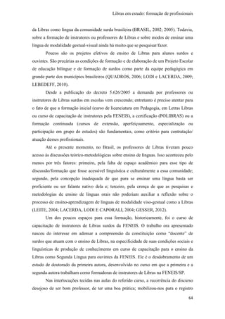 Libras em estudo: formação de profissionais
64
da Libras como língua da comunidade surda brasileira (BRASIL, 2002; 2005). Todavia,
sobre a formação de instrutores ou professores de Libras e sobre modos de ensinar uma
língua de modalidade gestual-visual ainda há muito que se pesquisar/fazer.
Poucos são os projetos efetivos de ensino de Libras para alunos surdos e
ouvintes. São precárias as condições de formação e de elaboração de um Projeto Escolar
de educação bilíngue e de formação de surdos como parte da equipe pedagógica em
grande parte dos municípios brasileiros (QUADROS, 2006; LODI e LACERDA, 2009;
LEBEDEFF, 2010).
Desde a publicação do decreto 5.626/2005 a demanda por professores ou
instrutores de Libras surdos em escolas vem crescendo; entretanto é preciso atentar para
o fato de que a formação inicial (curso de licenciatura em Pedagogia, em Letras Libras
ou curso de capacitação de instrutores pela FENEIS), a certificação (POLIBRAS) ou a
formação continuada (cursos de extensão, aperfeiçoamento, especialização ou
participação em grupo de estudos) são fundamentais, como critério para contratação/
atuação desses profissionais.
Até o presente momento, no Brasil, os professores de Libras tiveram pouco
acesso às discussões teórico-metodológicas sobre ensino de línguas. Isso aconteceu pelo
menos por três fatores: primeiro, pela falta de espaço acadêmico para esse tipo de
discussão/formação que fosse acessível linguística e culturalmente a essa comunidade;
segundo, pela concepção inadequada de que para se ensinar uma língua basta ser
proficiente ou ser falante nativo dela e; terceiro, pela crença de que as pesquisas e
metodologias de ensino de línguas orais não poderiam auxiliar a reflexão sobre o
processo de ensino-aprendizagem de línguas de modalidade viso-gestual como a Libras
(LEITE, 2004; LACERDA, LODI E CAPORALI, 2004; GESSER, 2012).
Um dos poucos espaços para essa formação, historicamente, foi o curso de
capacitação de instrutores de Libras surdos da FENEIS. O trabalho ora apresentado
nasceu do interesse em adensar a compreensão da constituição como “docente” de
surdos que atuam com o ensino de Libras, na especificidade de suas condições sociais e
linguísticas de produção de conhecimento em curso de capacitação para o ensino da
Libras como Segunda Língua para ouvintes da FENEIS. Ele é o desdobramento de um
estudo de doutorado da primeira autora, desenvolvido no curso em que a primeira e a
segunda autora trabalham como formadoras de instrutores de Libras na FENEIS/SP.
Nas interlocuções tecidas nas aulas do referido curso, a recorrência do discurso
desejoso de ser bom professor, de ter uma boa prática; mobilizou-nos para o registro
 