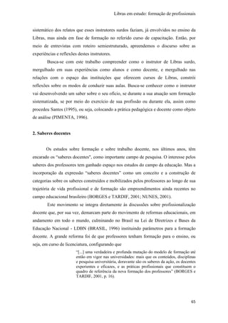 Libras em estudo: formação de profissionais
65
sistemático dos relatos que esses instrutores surdos faziam, já envolvidos no ensino da
Libras, mas ainda em fase de formação no referido curso de capacitação. Então, por
meio de entrevistas com roteiro semiestruturado, apreendemos o discurso sobre as
experiências e reflexões destes instrutores.
Busca-se com este trabalho compreender como o instrutor de Libras surdo,
mergulhado em suas experiências como alunos e como docente, e mergulhado nas
relações com o espaço das instituições que oferecem cursos de Libras, constrói
reflexões sobre os modos de conduzir suas aulas. Busca-se conhecer como o instrutor
vai desenvolvendo um saber sobre o seu ofício, se durante a sua atuação sem formação
sistematizada, se por meio do exercício de sua profissão ou durante ela, assim como
procedeu Santos (1995), ou seja, colocando a prática pedagógica e docente como objeto
de análise (PIMENTA, 1996).
2. Saberes docentes
Os estudos sobre formação e sobre trabalho docente, nos últimos anos, têm
encarado os “saberes docentes", como importante campo de pesquisa. O interesse pelos
saberes dos professores tem ganhado espaço nos estudos do campo da educação. Mas a
incorporação da expressão “saberes docentes” como um conceito e a construção de
categorias sobre os saberes construídos e mobilizados pelos professores ao longo de sua
trajetória de vida profissional e de formação são empreendimentos ainda recentes no
campo educacional brasileiro (BORGES e TARDIF, 2001; NUNES, 2001).
Este movimento se integra diretamente às discussões sobre profissionalização
docente que, por sua vez, demarcam parte do movimento de reformas educacionais, em
andamento em todo o mundo, culminando no Brasil na Lei de Diretrizes e Bases da
Educação Nacional - LDBN (BRASIL, 1996) instituindo parâmetros para a formação
docente. A grande reforma foi de que professores tenham formação para o ensino, ou
seja, em curso de licenciatura, configurando que
“[...] uma verdadeira e profunda mutação do modelo de formação até
então em vigor nas universidades: mais que os conteúdos, disciplinas
e pesquisa universitária, doravante são os saberes da ação, os docentes
experientes e eficazes, e as práticas profissionais que constituem o
quadro de referência da nova formação dos professores” (BORGES e
TARDIF, 2001, p. 16).
 