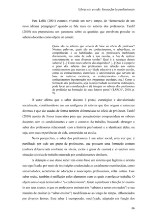 Libras em estudo: formação de profissionais
66
Para Lellis (2001) estamos vivendo um novo tempo, de “demarcação de um
novo idioma pedagógico” quando se fala mais em saberes dos professores. Tardif
(2010) nos proporciona um panorama sobre as questões que envolvem postular os
saberes docentes como objeto de estudo:
Quais são os saberes que servem de base ao ofício de professor?
Noutras palavras, quais são os conhecimentos, o saber-fazer, as
competências e as habilidades que os professores mobilizam
diariamente, nas salas de aula e nas escolas, a fim de realizar
concretamente as suas diversas tarefas? Qual é a natureza desses
saberes? [...] Como esses saberes são adquiridos? [...] Qual é o papel e
o peso dos saberes dos professores em relação aos outros
conhecimentos que marcam a atividade educativa e o mundo escolar,
como os conhecimentos científicos e universitários que servem de
base às matérias escolares, os conhecimentos culturais, os
conhecimentos incorporados nos programas escolares, etc.? Como a
formação dos professores, seja na universidade ou noutras instituições,
pode levar em consideração e até integrar os saberes dos professores
de profissão na formação de seus futuros pares? (TARDIF, 2010, p.
9).
O autor afirma que o saber docente é plural, estratégico e desvalorizado
socialmente, constituindo-se em um amálgama de saberes que têm origens e naturezas
diversas e que são usadas de forma também diferenciada no ofício de professor. Tardif
(2010) aponta de forma imperativa para que pesquisadores compreendam os saberes
docentes com os condicionantes e com o contexto do trabalho, buscando abranger o
saber dos professores relacionado com a história profissional e a identidade deles, ou
seja, com suas experiências de vida, construídas na escola.
Nesta perspectiva, o saber dos professores é um saber social, uma vez que: é
partilhado por todo um grupo de professores, que possuem uma formação comum
(embora diferenciada conforme os níveis, ciclos e graus de ensino) e vivenciam uma
situação coletiva de trabalho marcada por condicionantes similares.
A detenção e uso desse saber tem como base um sistema que legitima e orienta
seu significado, por meio de instituições credenciadas e socialmente reconhecidas, como
universidades, secretarias de educação e associações profissionais, entre outros. Esse
saber social, também é ratificado pelos elementos com os quais o professor trabalha. O
objeto social aqui demarcado é "o conhecimento", tendo o professor a função de ensiná-
lo aos seus alunos; o que os professores ensinam (os “saberes a serem ensinados”) e sua
maneira de ensinar (o “saber-ensinar”) modificam-se ao longo do tempo, influenciados
por diversos fatores. Esse saber é incorporado, modificado, adaptado em função dos
 