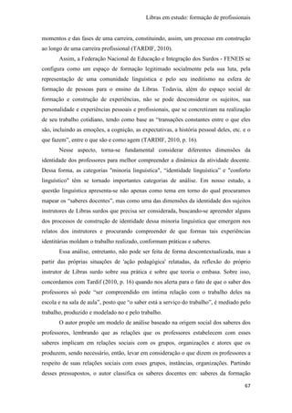 Libras em estudo: formação de profissionais
67
momentos e das fases de uma carreira, constituindo, assim, um processo em construção
ao longo de uma carreira profissional (TARDIF, 2010).
Assim, a Federação Nacional de Educação e Integração dos Surdos - FENEIS se
configura como um espaço de formação legitimado socialmente pela sua luta, pela
representação de uma comunidade linguística e pelo seu ineditismo na esfera de
formação de pessoas para o ensino da Libras. Todavia, além do espaço social de
formação e construção de experiências, não se pode desconsiderar os sujeitos, sua
personalidade e experiências pessoais e profissionais, que se concretizam na realização
de seu trabalho cotidiano, tendo como base as “transações constantes entre o que eles
são, incluindo as emoções, a cognição, as expectativas, a história pessoal deles, etc. e o
que fazem”, entre o que são e como agem (TARDIF, 2010, p. 16).
Nesse aspecto, torna-se fundamental considerar diferentes dimensões da
identidade dos professores para melhor compreender a dinâmica da atividade docente.
Dessa forma, as categorias "minoria linguística", “identidade linguística” e "conforto
linguístico" têm se tornado importantes categorias de análise. Em nosso estudo, a
questão linguística apresenta-se não apenas como tema em torno do qual procuramos
mapear os “saberes docentes”, mas como uma das dimensões da identidade dos sujeitos
instrutores de Libras surdos que precisa ser considerada, buscando-se apreender alguns
dos processos de construção de identidade dessa minoria linguística que emergem nos
relatos dos instrutores e procurando compreender de que formas tais experiências
identitárias moldam o trabalho realizado, conformam práticas e saberes.
Essa análise, entretanto, não pode ser feita de forma descontextualizada, mas a
partir das próprias situações de 'ação pedagógica' relatadas, da reflexão do próprio
instrutor de Libras surdo sobre sua prática e sobre que teoria o embasa. Sobre isso,
concordamos com Tardif (2010, p. 16) quando nos alerta para o fato de que o saber dos
professores só pode “ser compreendido em íntima relação com o trabalho deles na
escola e na sala de aula”, posto que “o saber está a serviço do trabalho”, é mediado pelo
trabalho, produzido e modelado no e pelo trabalho.
O autor propõe um modelo de análise baseado na origem social dos saberes dos
professores, lembrando que as relações que os professores estabelecem com esses
saberes implicam em relações sociais com os grupos, organizações e atores que os
produzem, sendo necessário, então, levar em consideração o que dizem os professores a
respeito de suas relações sociais com esses grupos, instâncias, organizações. Partindo
desses pressupostos, o autor classifica os saberes docentes em: saberes da formação
 