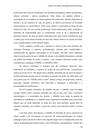 Libras em estudo: formação de profissionais
68
profissional (das ciências da educação e da ideologia pedagógica), saberes disciplinares,
saberes curricular e saberes experiencial. Além desses, ele também enfatiza a
necessidade de se considerar os saberes pessoais dos professores (aqueles adquiridos na
família e na sua trajetória de vida, em geral) e os saberes provenientes da formação
escolar anterior (a escola básica). Todos esses saberes se constituem ao longo de uma
história de vida e de uma carreira profissional, sendo fundamental, então, considerar a
dimensão da temporalidade para se compreender como se dá o aprendizado de
diferentes saberes. Os tipos de saberes elaborados pelo autor trazem contribuições para
a análise que vimos desenvolvendo em torno dos saberes relativos ao ensino da Libras
como segunda língua e como primeira língua.
Assim, podemos concluir que a docência é, antes de tudo, uma profissão das
interações humanas e, portanto, profundamente marcada pela complexidade e
multiplicidade de aspectos relacionados ao ser humano. Havendo várias interfaces,
dentro do pressuposto de que o trabalho de ensinar é um trabalho heterogêneo, marcado
por grande diversidade de tarefas a cumprir, e que comporta dimensões muitas vezes
contraditórias e ambíguas (TARDIF e LESSARD, 2005).
Os autores consideram a docência uma das profissões interativas mais
importantes da atualidade, e enquanto tal requer de seus profissionais “competências
reflexivas de alto nível”. Em função disso, também, defendem não ser possível pensar a
profissionalização docente sem se considerar as questões de poder, de afetividade e de
ética, posto que esse “trabalho sobre o outro” implica, sempre, em negociação, controle,
persuasão, sedução, promessas, nele intervindo a linguagem, a afetividade e a
personalidade dos profissionais.
Há três grandes dimensões do trabalho docente: o trabalho como atividade
(ensinar implica ações concretas realizadas em sala de aula com vistas a promover
aprendizagens e a socialização dos alunos); o trabalho como status (a questão da
identidade do trabalhador); e o trabalho como experiência (entendida tanto como fruto
daquilo que vai sendo aprendido ao longo dos anos, pela repetição, quanto fruto de
situações marcantes, que mudam o rumo das coisas) como apontam Tardif e Lessard
(2005).
Com base nestes pressupostos, o trabalho de formação de novos instrutores de
Libras surdos e da investigação do processo de ensino-aprendizagem da prática
pedagógica para o ensino da Libras como segunda língua vão se configurando como um
espaço de aprendizagem também nosso, como formadoras e pesquisadoras. A partir dos
 