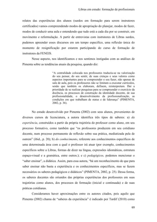 Libras em estudo: formação de profissionais
69
relatos das experiências dos alunos (surdos em formação para serem instrutores
certificados) vamos compreendendo modos de apropriação do planejar, modos de fazer,
modos de conduzir uma aula e entendendo que tudo está a cada dia por se construir, em
movimento e reformulação. A partir de entrevistas com instrutores de Libras surdos,
pudemos apreender esses discursos em um tempo específico, uma reflexão única do
momento de resignificação por estarem participando do curso de formação de
instrutores da FENEIS.
Nesse aspecto, nos identificamos e nos sentimos instigadas com as análises de
Pimenta sobre as tendências atuais da pesquisa, quando diz:
“A centralidade colocada nos professores traduziu-se na valorização
do seu pensar, do seu sentir, de suas crenças e seus valores como
aspectos importantes para se compreender o seu fazer, não apenas de
sala de aula, pois os professores não se limitam a executar currículos,
senão que também os elaboram, definem, reinterpretam. Daí a
prioridade de se realizar pesquisas para se compreender o exercício da
docência, os processos de construção da identidade docente, de sua
profissionalidade, o desenvolvimento da profissionalização, as
condições em que trabalham de status e de liderança” (PIMENTA,
2002, p. 36).
No estudo desenvolvido por Pimenta (2002) com seus alunos, provenientes de
diversos cursos de licenciatura, a autora identifica três tipos de saberes: a) da
experiência, construídos a partir da própria trajetória do professor como aluno, em seu
processo formativo, como também que “os professores produzem em seu cotidiano
docente, num processo permanente de reflexão sobre sua prática, mediatizada pela de
outrem” (ibid., p. 20); b) do conhecimento, referente aos conhecimentos específicos de
uma determinada área com a qual o professor irá atuar (por exemplo, conhecimentos
específicos sobre a Libras, formas de dizer na língua, expressões idiomáticas, estrutura
espaço-visual e a gramática, entre outros.); e c) pedagógicos, podemos mencionar o
“saber ensinar”, a didática. Assim, para essa autora, “há um reconhecimento de que para
saber ensinar não basta a experiência e os conhecimentos específicos, mas se fazem
necessários os saberes pedagógicos e didáticos” (PIMENTA, 2002, p. 25). Dessa forma,
os saberes docentes são oriundos das próprias experiências dos professores em suas
trajetórias como alunos, dos processos de formação (inicial e continuada) e de suas
práticas cotidianas.
Consideramos haver aproximações entre os autores citados, pois aquilo que
Pimenta (2002) chama de “saberes da experiência” é indicado por Tardif (2010) como
 