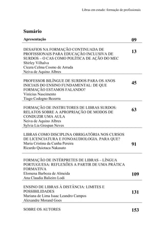 Libras em estudo: formação de profissionais
7
Sumário
Apresentação 09
DESAFIOS NA FORMAÇÃO CONTINUADA DE
PROFISSIONAIS PARA EDUCAÇÃO INCLUSIVA DE
SURDOS – O CAS COMO POLÍTICA DE AÇÃO DO MEC
Shirley Vilhalva
Cícera Celma Cosmo de Arruda
Neiva de Aquino Albres
13
PROFESSOR BILÍNGUE DE SURDOS PARA OS ANOS
INICIAIS DO ENSINO FUNDAMENTAL: DE QUE
FORMAÇÃO ESTAMOS FALANDO?
Vinícius Nascimento
Tiago Codogno Bezerra
45
FORMAÇÃO DE INSTRUTORES DE LIBRAS SURDOS:
RELATOS SOBRE A APROPRIAÇÃO DE MODOS DE
CONDUZIR UMA AULA
Neiva de Aquino Albres
Sylvia Lia Grespan Neves
63
LIBRAS COMO DISCIPLINA OBRIGATÓRIA NOS CURSOS
DE LICENCIATURA E FONOAUDIOLOGIA. PARA QUE?
Maria Cristina da Cunha Pereira
Ricardo Quiotaca Nakasato
91
FORMAÇÃO DE INTÉRPRETES DE LIBRAS – LÍNGUA
PORTUGUESA: REFLEXÕES A PARTIR DE UMA PRÁTICA
FORMATIVA
Elomena Barboza de Almeida
Ana Claudia Balieiro Lodi
109
ENSINO DE LIBRAS À DISTÂNCIA: LIMITES E
POSSIBILIDADES
Mariana de Lima Isaac Leandro Campos
Alexandre Morand Goes
131
SOBRE OS AUTORES 153
 