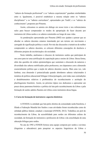Libras em estudo: formação de profissionais
70
“saberes da formação profissional” e os “saberes experienciais” guardam similaridades
entre si. Igualmente, é possível estabelecer a mesma relação entre os “saberes
disciplinares” e os “saberes curriculares”, apresentados por Tardif, e os “saberes do
conhecimento”, propostos por Pimenta.
Assim, colocamos os autores em diálogo em nosso texto e nos referenciamos
neles para buscar compreender os modos de apropriação do fazer docente por
instrutores de Libras surdos e os saberes construídos ao longo de suas vidas.
As ponderações apresentadas por Pimenta (2002) nos ajudam a pensar que ao
abordar os saberes docentes estamos transitando por um terreno em movimento e
carregado de significação política e social. Por trás das discussões e tentativas de melhor
compreender os saberes docentes, se colocam diferentes concepções de docência e
diferentes projetos de escolarização e de sociedade.
Neste trabalho, analisamos o discurso de instrutores surdos que participam de
um curso para ter uma certificação de capacitação para o ensino de Libras. Dessa forma,
além das questões de ordem epistemológica que sustentam a discussão da natureza e
diversidade dos saberes mobilizados pelos professores, nos deparamos com a dimensão
essencialmente política que a noção de saberes docentes suscita. Mais uma vez, vale
lembrar, essa dimensão é potencializada quando abordamos saberes relacionados à
temática de política educacional bilíngue Libras/português, com todas suas contradições
e desdobramentos relativos à problemática do reconhecimento e aceitação do
plurilinguismo brasileiro. Assim, no próximo tópico nos dedicamos a apresentar um
pouco desse panorama histórico e político de luta pelo reconhecimento da Libras e pela
formação de surdos adultos fluentes em Libras como instrutores dessa língua.
3. Curso de formação de instrutores: aspectos históricos
A FENEIS é a entidade que luta pelos direitos da comunidade surda brasileira, é
filiada a Federação Mundial dos Surdos e suas atividades foram reconhecidas como de
utilidade pública federal, estadual e municipal (FENEIS, 2012). Trabalhou em prol do
reconhecimento da Libras, da acessibilidade para surdos em diferentes esferas da
sociedade, da formação de instrutores e professores de Libras e da consolidação de uma
educação bilíngue para surdos.
No ano de 1992 a FENEIS formou uma equipe composta por surdos e ouvintes
(linguistas e educadores) para pesquisar os aspectos linguísticos da Libras e
 
