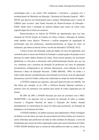 Libras em estudo: formação de profissionais
71
metodologias para o seu ensino. Pelo ineditismo e relevância, a pesquisa teve o
reconhecimento do Ministério da Educação - Secretaria de Educação Especial – MEC-
SEESP, que aprovou um financiamento para o projeto “Metodologia para o ensino de
LIBRAS para ouvintes” pelo Fundo Nacional de Desenvolvimento da Educação -
FNDE, dando início à produção de material didático para ensino de Libras como
segunda língua (livro Libras em contexto).
Desenvolvendo-se no interior da FENEIS um departamento para esse fim,
chamado de CELES (Centro de Estudos em Libras, Cultura e Educação de Surdos),
tendo também como objetivo "Promover e realizar programas de capacitação de
profissionais seja eles professores, instrutores/professores de língua de sinais ou
intérpretes, que atuam na área de Libras e na área de informática" (FENEIS, 2012).
A busca era por uma formação, ainda que rápida, em curso de capacitação, mas
consistente para se iniciar uma história de formação e compor grupos de pesquisa com a
presença de surdos adultos fluentes em Libras. Nesse mesmo período, um movimento
globalizado se volta para as discussões sobre profissionalização docente que, por sua
vez, culminam com a premissa da formação de professores em curso de graduação
(licenciaturas), configurando-se em reformas educacionais, como indicado na Lei de
Diretrizes e Bases da Educação Nacional - LDBN (BRASIL, 1996). Os surdos e a
Libras ainda estavam caminhando para uma formação em nível de curso de capacitação
para pessoas com nível médio, cultura esta evidenciada no campo do ensino de línguas.
A FENEIS composta por regionais, cada qual desenvolvendo seu trabalho. Em
São Paulo, por exemplo, já em 1999, o Professor Ricardo Nakasato ministrou o
primeiro curso de instrutores com apostila para ensino de Libras organizado por ele
mesmo.
De 2001 até 2003, a FENEIS Nacional, por meio de convênios com o MEC-
SEESP/FNDE e em parcerias com as secretarias de educação de todos os estados,
executou o Programa Nacional de Apoio à Educação dos Surdos, atuando
principalmente no oferecimento de cursos de Libras para professores, de formação de
intérpretes e de instrutores de Libras.
A FENEIS trabalhou, em âmbito nacional, para implementar o Plano Estratégico
de difusão e uso da Libras, por meio de cursos básicos de Libras (Libras em Contexto) e
cursos oferecidos para professores de todas as redes estaduais de educação, e cursos de
metodologia para ensino de Libras capacitando surdos para serem Instrutores de Libras.
O MEC-SEESP distribuiu para as escolas de redes públicas de todos os estados, livros,
 