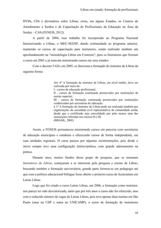 Libras em estudo: formação de profissionais
72
DVDs, CDs e dicionários sobre Libras; criou, em alguns Estados, os Centros de
Atendimento a Surdos e de Capacitação de Profissionais da Educação na Área da
Surdez – CAS (FENEIS, 2012).
A partir de 2004, esse trabalho foi incorporado ao Programa Nacional
Interiorizando a Libras, o MEC-SEESP, dando continuidade ao programa anterior,
mantendo os cursos de capacitação para instrutores, sendo realizado também um
aprofundamento na "metodologia Libras em Contexto", para os Instrutores que fizeram
o curso em 2001 e já estavam ministrando cursos em seus estados.
Com o decreto 5.626, em 2005, se direciona a formação do instrutor de Libras da
seguinte forma:
Art. 6o
A formação de instrutor de Libras, em nível médio, deve ser
realizada por meio de:
I - cursos de educação profissional;
II - cursos de formação continuada promovidos por instituições de
ensino superior;
III - cursos de formação continuada promovidos por instituições
credenciadas por secretarias de educação.
§ 1o
A formação do instrutor de Libras pode ser realizada também por
organizações da sociedade civil representativa da comunidade surda,
desde que o certificado seja convalidado por pelo menos uma das
instituições referidas nos incisos II e III.
(BRASIL, 2005)
Assim, a FENEIS permaneceu ministrando cursos em parceria com secretarias
de educação municipais e estaduais e oferecendo cursos de forma independente, em
suas unidades regionais. O curso passou por algumas reestruturações, pois desde o
início sempre teve uma configuração teórico/prática, com grande adensamento na
prática.
Durante anos, muitos Surdos desse grupo de pesquisa, que se tornaram
Instrutores de Libras, começaram a se interessar pela pesquisa e ensino de Libras,
buscando também a formação universitária, grande parte formou-se em pedagogia até
que com a política educacional bilíngue fosse aberto o primeiro curso de licenciatura em
Letras Libras.
Logo que foi criado o curso Letras Libras, em 2006, a formação como instrutor,
nos parece ter sido desvalorizada, tanto que por três anos o curso não foi oferecido, mas
com o reduzido número de vagas do Letras Libras, pois teve apenas duas turmas em São
Paulo (uma na USP e outra na UNICAMP), o curso de formação de instrutores
 