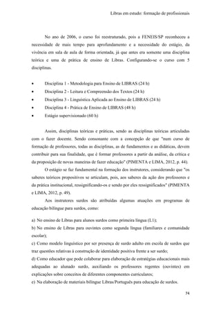Libras em estudo: formação de profissionais
74
No ano de 2006, o curso foi reestruturado, pois a FENEIS/SP reconheceu a
necessidade de mais tempo para aprofundamento e a necessidade do estágio, da
vivência em sala de aula de forma orientada, já que antes era somente uma disciplina
teórica e uma de prática de ensino de Libras. Configurando-se o curso com 5
disciplinas.
• Disciplina 1 - Metodologia para Ensino de LIBRAS (24 h)
• Disciplina 2 - Leitura e Compreensão dos Textos (24 h)
• Disciplina 3 - Linguística Aplicada ao Ensino de LIBRAS (24 h)
• Disciplina 4 - Prática de Ensino de LIBRAS (48 h)
• Estágio supervisionado (60 h)
Assim, disciplinas teóricas e práticas, sendo as disciplinas teóricas articuladas
com o fazer docente. Sendo consonante com a concepção de que "num curso de
formação de professores, todas as disciplinas, as de fundamentos e as didáticas, devem
contribuir para sua finalidade, que é formar professores a partir da análise, da crítica e
da proposição de novas maneiras de fazer educação" (PIMENTA e LIMA, 2012, p. 44).
O estágio se faz fundamental na formação dos instrutores, considerando que "os
saberes teóricos propositivos se articulam, pois, aos saberes da ação dos professores e
da prática institucional, ressignificando-os e sendo por eles ressignificados" (PIMENTA
e LIMA, 2012, p. 49).
Aos instrutores surdos são atribuídas algumas atuações em programas de
educação bilíngue para surdos, como:
a) No ensino de Libras para alunos surdos como primeira língua (L1);
b) No ensino de Libras para ouvintes como segunda língua (familiares e comunidade
escolar);
c) Como modelo linguístico por ser presença de surdo adulto em escola de surdos que
traz questões relativas à construção de identidade positiva frente a ser surdo;
d) Como educador que pode colaborar para elaboração de estratégias educacionais mais
adequadas ao alunado surdo, auxiliando os professores regentes (ouvintes) em
explicações sobre conceitos de diferentes componentes curriculares;
e) Na elaboração de materiais bilíngue Libras/Português para educação de surdos.
 