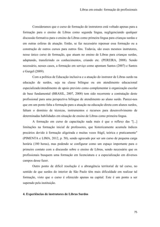 Libras em estudo: formação de profissionais
75
Consideramos que o curso de formação de instrutores está voltado apenas para a
formação para o ensino de Libras como segunda língua, negligenciando qualquer
discussão formativa para o ensino da Libras como primeira língua para crianças surdas e
em outras esferas de atuação. Então, se faz necessário repensar essa formação ou a
construção de outros cursos para outros fins. Todavia, são esses mesmos instrutores,
nesse único curso de formação, que atuam no ensino de Libras para crianças surdas,
adaptando, transferindo os conhecimentos, criando etc. (PEREIRA, 2008). Sendo
necessário, nesses casos, a formação em serviço como apontam Santos (2007) e Santos
e Gurgel (2009).
Com a política de Educação inclusiva e a atuação do instrutor de Libras surdo na
educação de surdos, seja na classe bilíngue ou em atendimento educacional
especializado/atendimento de apoio previsto como complementar à organização escolar
de base fundamental (BRASIL, 2007, 2008) tem sido recorrente a contratação deste
profissional para uma perspectiva bilíngue de atendimento ao aluno surdo. Parece-nos
que em um ponto falta a formação para a atuação na educação direta com alunos surdos,
faltam o domínio de técnicas, instrumentos e recursos para desenvolvimento de
determinadas habilidades em situação de ensino de Libras como primeira língua.
A formação em curso de capacitação nada mais é que o reflexo das "[...]
limitações na formação inicial de professores, que historicamente acumula índices
precários devido à formação aligeirada e muitas vezes frágil, teórica e praticamente"
(PIMENTA e LIMA, 2012, p. 50), sendo agravado por ser um curso de pequena carga
horária (180 horas), mas podendo se configurar como um espaço importante para o
primeiro contato com a discussão sobre o ensino de Libras, sendo necessário que os
profissionais busquem uma formação em licenciatura e a especialização em diversos
campos desse fazer.
Outro ponto de difícil resolução é a abrangência territorial de tal curso, no
sentido de que surdos do interior de São Paulo têm mais dificuldade em realizar tal
formação, visto que o curso é oferecido apenas na capital. Este é um ponto a ser
superado pela instituição.
4. Experiências de instrutores de Libras Surdos
 