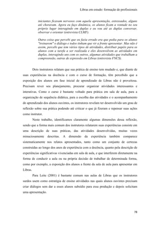 Libras em estudo: formação de profissionais
78
iniciantes ficavam nervosos com aquela apresentação, estressados, alguns
até choravam. Agora eu faço dinâmica, os alunos ficam a vontade no seu
próprio lugar interagindo em duplas e eu vou até as duplas conversar,
observar e orientar (entrevista CLMF).
Outra coisa que percebi que eu fazia errado era que pedia para os alunos
"treinarem" o diálogo e todos tinham que vir a frente apresentar. Mas não é
assim, percebi que tem vários tipos de atividades, distribuir papéis para os
alunos com a tarefa a ser realizada e eles desenvolvem as atividades em
duplas, interagindo uns com os outros, algumas atividades que trabalham a
compreensão, outras de expressão em Libras (entrevista FNCS).
Dois instrutores relatam que sua prática de ensino tem mudado e, que diante de
suas experiências na docência e com o curso de formação, têm percebido que a
exposição dos alunos em fase inicial de aprendizado de Libras não é proveitosa.
Precisam rever seu planejamento, procurar organizar atividades interessantes e
interativas. Como o curso é bastante voltado para prática em sala de aula, para a
organização de sequência didática, para a escolha das atividades e o acompanhamento
do aprendizado dos alunos ouvintes, os instrutores revelam ter desenvolvido um grau de
reflexão sobre sua prática podendo até criticar o que já fizeram e repensar suas ações
como instrutor.
Neste trabalho, identificamos claramente algumas dimensões dessa reflexão,
sendo que a forma mais comum dos instrutores relatarem suas experiências consiste em
uma descrição de suas práticas, das atividades desenvolvidas, muitas vezes
minuciosamente descritas. A dimensão da experiência também comparece
sistematicamente nos relatos apresentados, tanto como um conjunto de certezas
construídas ao longo dos anos de experiência com a docência, quanto pela descrição de
experiências significativas vivenciadas em sala de aula, e que interferem diretamente na
forma de conduzir a aula ou na própria decisão de trabalhar de determinada forma,
como por exemplo, a exposição dos alunos a frente da sala de aula para apresentar em
Libras.
Para Leite (2001) é bastante comum nas aulas de Libras que os instrutores
surdos usem como estratégia de ensino atividades nas quais alunos ouvintes precisam
criar diálogos sem dar a esses alunos subsídio para essa produção e depois solicitam
uma apresentação.
 