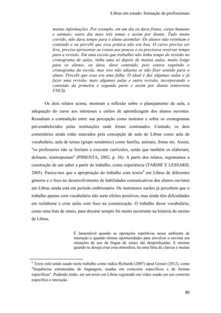 Libras em estudo: formação de profissionais
80
muitas informações. Por exemplo, em um dia eu dava frutas, corpo humano
e animais; outro dia mais três temas e assim por diante. Tudo muito
corrido, não dava tempo para o aluno assimilar. Os alunos não retinham o
conteúdo e eu percebi que essa prática não era boa. O curso precisa ser
leve, precisa apresentar as coisas aos poucos e eu precisava reservar tempo
para a revisão. Em uma escola que trabalhei não tinha tempo de revisão no
cronograma de aulas, tinha uma só depois de muitas aulas, muito longe
para os alunos, eu dava, dava conteúdo, pois estava seguindo o
cronograma da escola, mas isso não adianta se não fizer sentido para o
aluno. Percebi que essa era uma falha. O ideal é dar algumas aulas e já
fazer uma revisão, mais algumas aulas e outra revisão, incorporando o
conteúdo da primeira e segunda parte e assim por diante (entrevista
FNCS).
Os dois relatos acima, mostram a reflexão sobre o planejamento da aula, a
adequação do curso aos interesses e estilos de aprendizagem dos alunos ouvintes.
Ressaltam a contradição entre sua percepção como instrutor e sobre os cronogramas
pré-estabelecidos pelas instituições onde foram contratados. Contudo, os dois
comentários ainda estão marcados pela concepção de aula de Libras como aula de
vocabulário, aula de temas (grupo semântico) como família, animais, frutas etc. Assim,
"os professores não se limitam a executar currículos, senão que também os elaboram,
definem, reinterpretam" (PIMENTA, 2002, p. 36). A partir dos relatos, registramos a
construção de um saber a partir do trabalho, como experiência (TARDIF E LESSARD,
2005). Parece-nos que a apropriação do trabalho com textos6
em Libras de diferentes
gêneros e o foco no desenvolvimento de habilidades comunicativas dos alunos ouvintes
em Libras ainda está em período embrionário. Os instrutores surdos já percebem que o
trabalho apenas com vocabulário não surte efeitos positivos, mas ainda têm dificuldades
em reelaborar e criar aulas com foco na comunicação. O trabalho desse vocabulário,
como uma lista de sinais, para decorar sempre foi muito recorrente na história do ensino
de Libras.
É lamentável quando as operações repetitivas nesse ambiente de
interação e quando ótimas oportunidades para envolver o ouvinte em
situações de uso da língua de sinais são desperdiçadas. E mesmo
quando se deseja criar essa atmosfera, ha uma falta de clareza e muitas
6
Texto está sendo usado neste trabalho como indica Richards (2007) apud Gesser (2012), como
"Sequências estruturadas de linguagem, usadas em contextos específicos e de formas
específicas". Podendo então, ser um texto em Libras registrado em vídeo usado em um contexto
específico e interação.
 