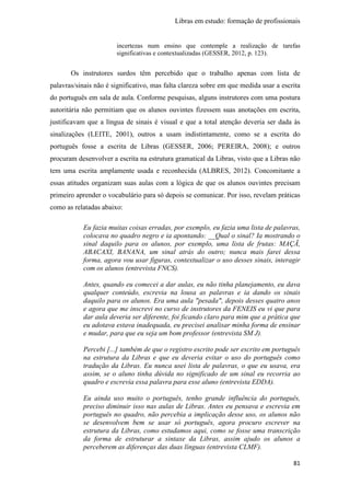 Libras em estudo: formação de profissionais
81
incertezas num ensino que contemple a realização de tarefas
significativas e contextualizadas (GESSER, 2012, p. 123).
Os instrutores surdos têm percebido que o trabalho apenas com lista de
palavras/sinais não é significativo, mas falta clareza sobre em que medida usar a escrita
do português em sala de aula. Conforme pesquisas, alguns instrutores com uma postura
autoritária não permitiam que os alunos ouvintes fizessem suas anotações em escrita,
justificavam que a língua de sinais é visual e que a total atenção deveria ser dada às
sinalizações (LEITE, 2001), outros a usam indistintamente, como se a escrita do
português fosse a escrita de Libras (GESSER, 2006; PEREIRA, 2008); e outros
procuram desenvolver a escrita na estrutura gramatical da Libras, visto que a Libras não
tem uma escrita amplamente usada e reconhecida (ALBRES, 2012). Concomitante a
essas atitudes organizam suas aulas com a lógica de que os alunos ouvintes precisam
primeiro aprender o vocabulário para só depois se comunicar. Por isso, revelam práticas
como as relatadas abaixo:
Eu fazia muitas coisas erradas, por exemplo, eu fazia uma lista de palavras,
colocava no quadro negro e ia apontando: __Qual o sinal? Ia mostrando o
sinal daquilo para os alunos, por exemplo, uma lista de frutas: MAÇÃ,
ABACAXI, BANANA, um sinal atrás do outro; nunca mais farei dessa
forma, agora vou usar figuras, contextualizar o uso desses sinais, interagir
com os alunos (entrevista FNCS).
Antes, quando eu comecei a dar aulas, eu não tinha planejamento, eu dava
qualquer conteúdo, escrevia na lousa as palavras e ia dando os sinais
daquilo para os alunos. Era uma aula "pesada", depois desses quatro anos
e agora que me inscrevi no curso de instrutores da FENEIS eu vi que para
dar aula deveria ser diferente, foi ficando claro para mim que a prática que
eu adotava estava inadequada, eu precisei analisar minha forma de ensinar
e mudar, para que eu seja um bom professor (entrevista SM J).
Percebi [...] também de que o registro escrito pode ser escrito em português
na estrutura da Libras e que eu deveria evitar o uso do português como
tradução da Libras. Eu nunca usei lista de palavras, o que eu usava, era
assim, se o aluno tinha dúvida no significado de um sinal eu recorria ao
quadro e escrevia essa palavra para esse aluno (entrevista EDDA).
Eu ainda uso muito o português, tenho grande influência do português,
preciso diminuir isso nas aulas de Libras. Antes eu pensava e escrevia em
português no quadro, não percebia a implicação desse uso, os alunos não
se desenvolvem bem se usar só português, agora procuro escrever na
estrutura da Libras, como estudamos aqui, como se fosse uma transcrição
da forma de estruturar a sintaxe da Libras, assim ajudo os alunos a
perceberem as diferenças das duas línguas (entrevista CLMF).
 