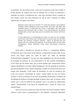 Libras em estudo: formação de profissionais
84
ser professor. Nos dois relatos acima, vemos que os instrutores tiram como modelo as
formas pessoais de conduzir uma aula, de interagir com os alunos, de questionar e
responder aos alunos. Consideramos que, o que esses instrutores dizem a respeito de
suas relações sociais com seus professores em sala de aula se baseiam em saberes
experienciais, mas agora, como alunos.
Quando eu dava aula lá no Instituto "Y", tinha uma apostila, mas lá faltava
conteúdo, faltava dinâmicas para serem usadas nas aulas, não tinha uma
atividade sequer, só tinha fotos dos sinais e o português, não tinha nada
proposto para interação entre os alunos. E eu como professora, me faltava
subsídio para eu fazer algo mais, para eu estimular meus alunos (entrevista
FVAR).
O mais importante é a metodologia de ensino, eu senti isso, por exemplo,
percebi que tem professor que é profissional e eu pensava que ele não tinha
método, que ensinava, ensinava, ensinava... Agora, eu descobri que tem
método sim, mas o método está implícito. É isso mesmo! Que existem várias
metodologias. Fiquei admirado, achei muito interessante (entrevista
CLMF).
Ainda sobre a formação do instrutor de Libras e a competência didática,
consideramos que os dois relatos acima indicam a compreensão por parte deles de que
ensinar uma língua requer um "saber da ação", um "saber da formação
profissional/saber pedagógico", mas que esse saber pedagógico não está desvinculado
da concepção do professor, do seu conhecimento e de suas escolhas metodológicas.
FVAR indica que lhe faltava base, que se forma também pelo conhecimento teórico
(saberes disciplinares) e da ação (saberes pedagógico). Ela não dispunha de elementos
para uma ponderação crítica e apenas transpunha o modelo em situações das quais nem
sempre eram adequados. CLMF indica ter descoberto, no curso de instrutores, que
existe esse conceito "metodologia de ensino", mesmo depois de anos em bancos
escolares e mesmo ao término de um curso de graduação não percebia a existência da
metodologia do professor, do tempo destinado ao pensar sobre o que vai ensinar e como
ensinar, que o curso de instrutores lhe propiciou. Esse é um campo de conhecimento
amplo e interdisciplinar e que pouco foi explorado para o ensino de Libras como
segunda língua.
Tudo isso nos leva a pensar que várias das ideias em torno da categoria “prática
reflexiva”, assim como os questionamentos a elas dirigidos, constituem importantes
 