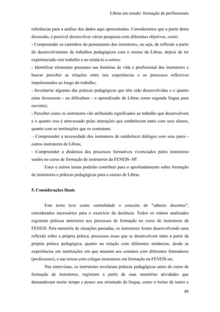 Libras em estudo: formação de profissionais
85
referências para a análise dos dados aqui apresentados. Consideramos que a partir desta
discussão, é possível desenvolver várias pesquisas com diferentes objetivos, como:
- Compreender os caminhos do pensamento dos instrutores, ou seja, da reflexão a partir
do desenvolvimento de trabalhos pedagógicos com o ensino da Libras, depois de ter
experienciado este trabalho e ao relatá-lo a outros;
- Identificar elementos presentes nas histórias de vida e profissional dos instrutores e
buscar perceber as relações entre tais experiências e os processos reflexivos
impulsionados ao longo do trabalho;
- Inventariar algumas das práticas pedagógicas que têm sido desenvolvidas e o quanto
estas favorecem - ou dificultam - o aprendizado da Libras como segunda língua para
ouvintes;
- Perceber como os instrutores vão atribuindo significados ao trabalho que desenvolvem
e o quanto isso é atravessado pelas interações que estabelecem tanto com seus alunos,
quanto com as instituições que os contratam;
- Compreender a necessidade dos instrutores de estabelecer diálogos com seus pares -
outros instrutores de Libras;
- Compreender a dinâmica dos processos formativos vivenciados pelos instrutores
surdos no curso de formação de instrutores da FENEIS- SP.
Estes e outros temas poderão contribuir para o aprofundamento sobre formação
de instrutores e práticas pedagógicas para o ensino de Libras.
5. Considerações finais
Este texto teve como centralidade o conceito de "saberes docentes",
considerados necessários para o exercício da docência. Todos os relatos analisados
registram práticas anteriores aos processos de formação no curso de instrutores da
FENEIS. Pela memória de situações passadas, os instrutores foram desenvolvendo uma
reflexão sobre a própria prática, processos esses que se desenvolvem tanto a partir da
própria prática pedagógica, quanto na relação com diferentes instâncias, desde as
experiências em instituições em que atuaram aos contatos com diferentes formadores
(professores), e nas trocas com colegas instrutores em formação na FENEIS etc.
Nas entrevistas, os instrutores revelaram práticas pedagógicas antes do curso de
formação de instrutores, registram a partir de suas memórias atividades que
demandavam muito tempo e pouco uso orientado da língua, como o treino de teatro e
 