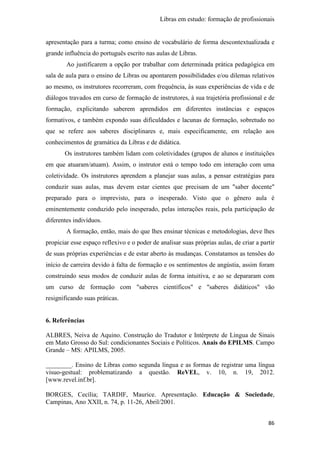 Libras em estudo: formação de profissionais
86
apresentação para a turma; como ensino de vocabulário de forma descontextualizada e
grande influência do português escrito nas aulas de Libras.
Ao justificarem a opção por trabalhar com determinada prática pedagógica em
sala de aula para o ensino de Libras ou apontarem possibilidades e/ou dilemas relativos
ao mesmo, os instrutores recorreram, com frequência, às suas experiências de vida e de
diálogos travados em curso de formação de instrutores, à sua trajetória profissional e de
formação, explicitando saberem aprendidos em diferentes instâncias e espaços
formativos, e também expondo suas dificuldades e lacunas de formação, sobretudo no
que se refere aos saberes disciplinares e, mais especificamente, em relação aos
conhecimentos de gramática da Libras e de didática.
Os instrutores também lidam com coletividades (grupos de alunos e instituições
em que atuaram/atuam). Assim, o instrutor está o tempo todo em interação com uma
coletividade. Os instrutores aprendem a planejar suas aulas, a pensar estratégias para
conduzir suas aulas, mas devem estar cientes que precisam de um "saber docente"
preparado para o imprevisto, para o inesperado. Visto que o gênero aula é
eminentemente conduzido pelo inesperado, pelas interações reais, pela participação de
diferentes indivíduos.
A formação, então, mais do que lhes ensinar técnicas e metodologias, deve lhes
propiciar esse espaço reflexivo e o poder de analisar suas próprias aulas, de criar a partir
de suas próprias experiências e de estar aberto às mudanças. Constatamos as tensões do
início de carreira devido à falta de formação e os sentimentos de angústia, assim foram
construindo seus modos de conduzir aulas de forma intuitiva, e ao se depararam com
um curso de formação com "saberes científicos" e "saberes didáticos" vão
resignificando suas práticas.
6. Referências
ALBRES, Neiva de Aquino. Construção do Tradutor e Intérprete de Língua de Sinais
em Mato Grosso do Sul: condicionantes Sociais e Políticos. Anais do EPILMS. Campo
Grande – MS: APILMS, 2005.
________. Ensino de Libras como segunda língua e as formas de registrar uma língua
visuo-gestual: problematizando a questão. ReVEL, v. 10, n. 19, 2012.
[www.revel.inf.br].
BORGES, Cecília; TARDIF, Maurice. Apresentação. Educação & Sociedade,
Campinas, Ano XXII, n. 74, p. 11-26, Abril/2001.
 