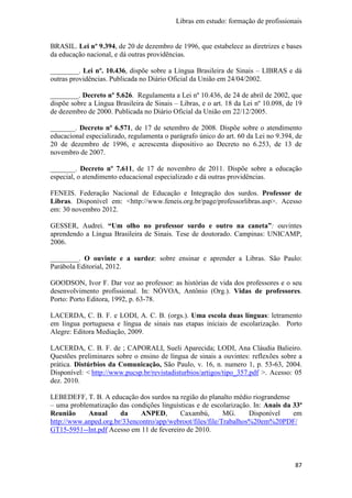 Libras em estudo: formação de profissionais
87
BRASIL. Lei nº 9.394, de 20 de dezembro de 1996, que estabelece as diretrizes e bases
da educação nacional, e dá outras providências.
________. Lei nº. 10.436, dispõe sobre a Língua Brasileira de Sinais – LIBRAS e dá
outras providências. Publicada no Diário Oficial da União em 24/04/2002.
________. Decreto nº 5.626. Regulamenta a Lei nº 10.436, de 24 de abril de 2002, que
dispõe sobre a Língua Brasileira de Sinais – Libras, e o art. 18 da Lei nº 10.098, de 19
de dezembro de 2000. Publicada no Diário Oficial da União em 22/12/2005.
_______. Decreto nº 6.571, de 17 de setembro de 2008. Dispõe sobre o atendimento
educacional especializado, regulamenta o parágrafo único do art. 60 da Lei no 9.394, de
20 de dezembro de 1996, e acrescenta dispositivo ao Decreto no 6.253, de 13 de
novembro de 2007.
_______. Decreto nº 7.611, de 17 de novembro de 2011. Dispõe sobre a educação
especial, o atendimento educacional especializado e dá outras providências.
FENEIS. Federação Nacional de Educação e Integração dos surdos. Professor de
Libras. Disponível em: <http://www.feneis.org.br/page/professorlibras.asp>. Acesso
em: 30 novembro 2012.
GESSER, Audrei. “Um olho no professor surdo e outro na caneta”: ouvintes
aprendendo a Língua Brasileira de Sinais. Tese de doutorado. Campinas: UNICAMP,
2006.
________. O ouvinte e a surdez: sobre ensinar e aprender a Libras. São Paulo:
Parábola Editorial, 2012.
GOODSON, Ivor F. Dar voz ao professor: as histórias de vida dos professores e o seu
desenvolvimento profissional. In: NÓVOA, Antônio (Org.). Vidas de professores.
Porto: Porto Editora, 1992, p. 63-78.
LACERDA, C. B. F. e LODI, A. C. B. (orgs.). Uma escola duas línguas: letramento
em língua portuguesa e língua de sinais nas etapas iniciais de escolarização. Porto
Alegre: Editora Mediação, 2009.
LACERDA, C. B. F. de ; CAPORALI, Sueli Aparecida; LODI, Ana Cláudia Balieiro.
Questões preliminares sobre o ensino de língua de sinais a ouvintes: reflexões sobre a
prática. Distúrbios da Comunicação, São Paulo, v. 16, n. numero 1, p. 53-63, 2004.
Disponível: < http://www.pucsp.br/revistadisturbios/artigos/tipo_357.pdf >. Acesso: 05
dez. 2010.
LEBEDEFF, T. B. A educação dos surdos na região do planalto médio riograndense
– uma problematização das condições linguísticas e de escolarização. In: Anais da 33ª
Reunião Anual da ANPED, Caxambú, MG. Disponível em
http://www.anped.org.br/33encontro/app/webroot/files/file/Trabalhos%20em%20PDF/
GT15-5951--Int.pdf Acesso em 11 de fevereiro de 2010.
 