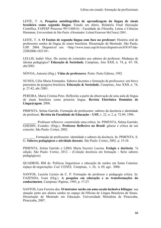 Libras em estudo: formação de profissionais
88
LEITE, T. A. Pesquisa autobiográfica de aprendizagem da língua de sinais
brasileira como segunda língua: Estudo em diário. Relatório Final (Iniciação
Científica, FAPESP Processo 99/11404-6) - Faculdade de Filosofia, Letras e Ciências
Humanas, Universidade de São Paulo. (Orientador: Leland Emerson McCleary) 2001.
LEITE, T. A. O Ensino de segunda língua com foco no professor: História oral de
professores surdos de língua de sinais brasileira. Dissertação de Mestrado. São Paulo,
USP. 2004. Disponível em: <http://www.teses.usp.br/teses/disponiveis/8/8147/tde-
22082006-102110>.
LELLIS, Isabel Alice. Do ensino de conteúdos aos saberes do professor: Mudança de
idioma pedagógico? Educação & Sociedade, Campinas, Ano XXII, n. 74, p. 43- 58,
abr/2001.
NÓVOA, Antonio (Org.). Vidas de professores. Porto: Porto Editora, 1992.
NUNES, Célia Maria Fernandes. Saberes docentes e formação de professores: um breve
panorama da pesquisa brasileira. Educação & Sociedade, Campinas, Ano XXII, n. 74,
p. 27-42, abr./2001.
PEREIRA, Maria Cristina Pires. Reflexões a partir da observação de uma aula de língua
de sinais brasileira como primeira língua. Revista Eletrônica Domínios de
Lingu@agem. 2008.
PIMENTA, Selma Garrido. Formação de professores: saberes da docência e identidade
do professor. Revista da Faculdade de Educação – USP, v. 22, n. 2, p. 72-89, 1996.
________. Professor reflexivo: construindo uma crítica. In: PIMENTA, Selma Garrido;
GHEDIN, Evandro. (Orgs.). Professor Reflexivo no Brasil: gênese e crítica de um
conceito. São Paulo: Cortez, 2002.
_______. Formação de professores: identidade e saberes da docência. In: PIMENTA, S.
G. Saberes pedagógicos e atividade docente. São Paulo: Cortez, 2002. p. 15-34.
PIMENTA, Selma Garrido e LIMA Maria Socorro Lucena. Estágio e docência. 7a
edição. São Paulo: Cortez, 2012. - (Coleção docência em formação - Série saberes
pedagógicos).
QUADROS, RM de. Políticas linguísticas e educação de surdos em Santa Catarina:
espaço de negociações. Cad. CEDES, Campinas, v. 26, n. 69, ago. 2006.
SANTOS, Lucíola Licínio de C. P. Formação do professor e pedagogia crítica. In:
FAZENDA, Ivani (Org.). A pesquisa em educação e as transformações do
conhecimento. Campinas: Papirus, 1995, p. 17-27.
SANTOS, Lara Ferreira dos. O instrutor surdo em uma escola inclusiva bilíngue: sua
atuação junto aos alunos surdos no espaço da Oficina de Língua Brasileira de Sinais.
Dissertação de Mestrado em Educação. Universidade Metodista de Piracicaba,
Piracicaba, 2007.
 