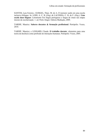 Libras em estudo: formação de profissionais
89
SANTOS, Lara Ferreira ; GURGEL, Thais. M. do A. O instrutor surdo em uma escola
inclusiva bilíngue. In: LODI, A. C. B. (Org.) & LACERDA, C. B. de F. (Org.). Uma
escola duas línguas: Letramento Em língua portuguesa e língua de sinais nas etapas
iniciais de escolarização. 1. ed. Porto Alegre: Editora Mediação, 2009.
TARDIF, Maurice. Saberes docentes & formação profissional. Petrópolis: Vozes,
2010.
TARDIF, Maurice; e LESSARD, Claude. O trabalho docente: elementos para uma
teoria da docência como profissão de interações humanas. Petrópolis: Vozes, 2005.
 
