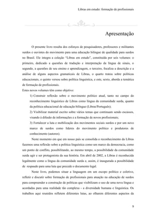 Libras em estudo: formação de profissionais
9
Apresentação
O presente livro resulta dos esforços de pesquisadores, professores e militantes
surdos e ouvintes do movimento para uma educação bilíngue de qualidade para surdos
no Brasil. Ele integra a coleção “Libras em estudo”, constituída por seis volumes: o
primeiro, dedicado a questões de tradução e interpretação da língua de sinais, o
segundo, a questões de seu ensino e aprendizagem, o terceiro, focaliza a descrição e a
análise de alguns aspectos gramaticais de Libras, o quarto tratou sobre políticas
educacionais, o quinto versou sobre política linguística, e este, sexto, aborda a temática
de formação de profissionais.
Estes novos volumes têm como objetivo:
1) Construir reflexão sobre o movimento político atual, tanto no campo do
reconhecimento linguístico de Libras como língua da comunidade surda, quanto
da política educacional de educação bilíngue (Libras/Português);
2) Visibilizar material escrito sobre vários temas que continuam sendo escassos,
visando à difusão de informações e a formação de novos profissionais;
3) Fortalecer a luta e mobilização dos movimentos sociais surdos e por um novo
marco de surdos como líderes do movimento político e produtores de
conhecimento (autores).
Neste momento em que em nosso país se consolida o reconhecimento da Libras
fazemos uma reflexão sobre a política linguística como um marco da democracia, como
um ponto de conflito, possibilitando, ao mesmo tempo, a possibilidade da comunidade
surda agir e ser protagonista da sua história. Em abril de 2002, a Libras é reconhecida
legalmente como a língua da comunidade surda e, assim, é inaugurada a possibilidade
de respaudo para uma luta que precede o documento legal.
Neste livro, podemos situar a linguagem em um escopo político e coletivo,
refletir e discutir sobre formação de profissionais para atuação na educação de surdos
para compreender a construção de políticas que visibilizam o uso de uma nova língua e
acordadas para uma realidade tão complexa - a diversidade humana e linguística. Os
trabalhos aqui reunidos refletem diferentes lutas, ao olharem diferentes aspectos da
 