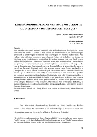 Libras em estudo: formação de profissionais
91
LIBRAS COMO DISCIPLINA OBRIGATÓRIA NOS CURSOS DE
LICENCIATURA E FONOAUDIOLOGIA. PARA QUE?
Maria Cristina da Cunha Pereira
DERDIC; PUCSP
Ricardo Nakasato
DERDIC; PUCSP
Resumo
Este trabalho tem como objetivo promover uma reflexão sobre a disciplina de Língua
Brasileira de Sinais – Libras – nos cursos de licenciatura e de fonoaudiologia,
destacando a contribuição da mesma para a formação dos futuros profissionais. Para
realizar esta reflexão, os autores procederam à leitura de trabalhos que tratam da
implantação da disciplina nas instituições de ensino superior e os que focalizam os
efeitos da disciplina de Libras sobre os alunos. Com base nessas leituras e na análise da
sua prática, os autores concluem que a contribuição que a disciplina de Libras pode dar
para a formação dos futuros professores e fonoaudiólogos é sensibilizá-los para as
questões referentes à língua de sinais e às pessoas surdas, o que é mais provável de se
conseguir se as aulas forem ministradas por professores surdos, usuários fluentes da
Libras, que se identificam como surdos e como membros de uma comunidade que tem
em comum o acesso ao mundo pela visão. Na interação com estes professores surdos, os
alunos ouvintes terão possibilidade de iniciar o seu aprendizado da Libras, bem como, e
principalmente, poderão rever ideias preconcebidas e, muitas vezes, preconceituosas,
sobre a língua de sinais e sobre os surdos. Despertados para a existência da Libras, os
alunos interessados poderão dar continuidade ao seu aprendizado e se tornarem usuários
fluentes desta língua.
Palavras-chave: ensino de Libras; Libras nos cursos de licenciatura; aprendizado de
Libras.
1. Introdução
Para compreender a importância da disciplina de Língua Brasileira de Sinais –
Libras - nos cursos de licenciatura e de fonoaudiologia é necessário fazer uma
retrospectiva, ainda que breve, sobre a história da educação de surdos1
.
1
Seguindo convenção proposta por James Woodward (1982), neste trabalho será usado o termo
“surdo” para se referir à condição audiológica de não ouvir, e o termo “Surdo” para se referir a
um grupo particular de pessoas surdas que partilham uma língua e uma cultura.
 