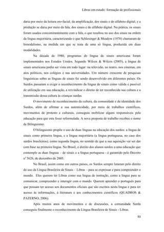 Libras em estudo: formação de profissionais
93
daria por meio da leitura oro-facial, da amplificação, dos sinais e do alfabeto digital, e a
produção se daria por meio da fala, dos sinais e do alfabeto digital. Na prática, os sinais
foram usados concomitantemente com a fala, o que resultou no uso dos sinais na ordem
da língua majoritária, caracterizando o que Schlesinger & Meadow (1978) chamaram de
bimodalismo, na medida em que se trata de uma só língua, produzida em duas
modalidades.
Na década de 1980, programas de língua de sinais americana foram
implementados nos Estados Unidos. Segundo Wilcox & Wilcox (2005), a língua de
sinais americana podia ser vista em todo lugar: na televisão, no teatro, nos cinemas, em
atos políticos, nos colégios e nas universidades. Um número crescente de pesquisas
linguísticas sobre as línguas de sinais foi sendo desenvolvido em diferentes países. Os
Surdos passaram a exigir o reconhecimento da língua de sinais como válida e passível
de utilização em sua educação, a reivindicar o direito de ter reconhecida sua cultura e a
transmissão dessa cultura às crianças surdas.
O movimento de reconhecimento da cultura, da comunidade e da identidade dos
Surdos, além de afirmar a sua autenticidade, por meio de trabalhos científicos,
movimentos de protesto e culturais, conseguiu mobilizar alguns responsáveis pela
educação para que esta fosse reformulada. A nova proposta de trabalho recebeu o nome
de Bilinguismo.
O bilinguismo propõe o uso de duas línguas na educação dos surdos: a língua de
sinais como primeira língua, e a língua majoritária (a língua portuguesa, no caso dos
surdos brasileiros), como segunda língua, no sentido de que a sua aquisição vai ser dar
com base na primeira língua. No Brasil, o direito dos alunos surdos a uma educação que
contemple as duas línguas – de sinais e a língua portuguesa - é garantido pelo Decreto
no
5626, de dezembro de 2005.
No Brasil, assim como em outros países, os Surdos sempre lutaram pelo direito
do uso da Língua Brasileira de Sinais – Libras – para se expressar e para compreender o
mundo. Eles querem ter Libras como sua língua de instrução, como a língua para se
comunicar, compreender e interagir com o mundo. Querem aprender o português para
que possam ter acesso aos documentos oficiais que são escritos nesta língua e para ter
acesso às informações, à literatura e aos conhecimentos científicos (QUADROS &
PATERNO, 2006).
Após muitos anos de movimentos e de discussões, a comunidade Surda
conseguiu finalmente o reconhecimento da Língua Brasileira de Sinais - Libras.
 