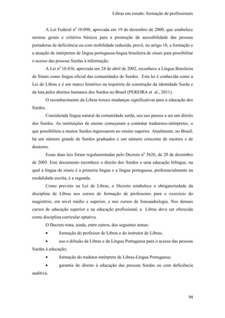 Libras em estudo: formação de profissionais
94
A Lei Federal no
10.098, aprovada em 19 de dezembro de 2000, que estabelece
normas gerais e critérios básicos para a promoção da acessibilidade das pessoas
portadoras de deficiência ou com mobilidade reduzida, prevê, no artigo 18, a formação e
a atuação de intérpretes de língua portuguesa-língua brasileira de sinais para possibilitar
o acesso das pessoas Surdas à informação.
A Lei no
10.436, aprovada em 24 de abril de 2002, reconhece a Língua Brasileira
de Sinais como língua oficial das comunidades de Surdos. Esta lei é conhecida como a
Lei de Libras e é um marco histórico na trajetória de construção da identidade Surda e
da luta pelos direitos humanos dos Surdos no Brasil (PEREIRA et al., 2011).
O reconhecimento da Libras trouxe mudanças significativas para a educação dos
Surdos.
Considerada língua natural da comunidade surda, seu uso passou a ser um direito
dos Surdos. As instituições de ensino começaram a contratar tradutores-intérpretes, o
que possibilitou a muitos Surdos ingressarem no ensino superior. Atualmente, no Brasil,
há um número grande de Surdos graduados e um número crescente de mestres e de
doutores.
Essas duas leis foram regulamentadas pelo Decreto no
5626, de 20 de dezembro
de 2005. Este documento reconhece o direito dos Surdos a uma educação bilíngue, na
qual a língua de sinais é a primeira língua e a língua portuguesa, preferencialmente na
modalidade escrita, é a segunda.
Como previsto na Lei de Libras, o Decreto estabelece a obrigatoriedade da
disciplina de Libras nos cursos de formação de professores para o exercício do
magistério, em nível médio e superior, e nos cursos de fonoaudiologia. Nos demais
cursos de educação superior e na educação profissional, a Libras deve ser oferecida
como disciplina curricular optativa.
O Decreto trata, ainda, entre outros, dos seguintes temas:
• formação do professor de Libras e do instrutor de Libras;
• uso e difusão da Libras e da Língua Portuguesa para o acesso das pessoas
Surdas à educação;
• formação do tradutor-intérprete de Libras-Língua Portuguesa;
• garantia do direito à educação das pessoas Surdas ou com deficiência
auditiva.
 