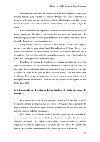Libras em estudo: formação de profissionais
95
Relativamente à disciplina de Libras como disciplina obrigatória, objeto deste
trabalho, nenhuma outra recomendação é feita no Decreto, o que levou as instituições a
incluirem a disciplina em seus currículos, estabelecendo objetivos, conteúdo e carga
horária de acordo com o conhecimento que tinham sobre a surdez e sobre a língua de
sinais.
Como elaboradores da proposta da disciplina de Libras em uma instituição de
ensino superior em São Paulo e professores dela nos cursos de licenciatura e de
fonoaudiologia, preocupa-nos saber que contribuições esta disciplina tem trazido para a
formação de professores e de fonoaudiólogos.
Esta preocupação motivou a elaboração deste trabalho, que tem como objetivo
promover uma reflexão sobre a disciplina de Língua Brasileira de Sinais – Libras – nos
cursos de licenciatura e de fonoaudiologia, destacando a contribuição da mesma para a
formação dos futuros profissionais. Em outras palavras, qual o objetivo da disciplina de
Libras para futuros professores e fonoaudiólogos?
Procedemos à pesquisa dos trabalhos que tratam da disciplina de Libras nos
cursos de licenciatura e de fonoaudiologia e agrupamos os trabalhos em dois temas: os
que tratam da implantação da disciplina nas instituições de ensino superior e os que
focalizam os efeitos da disciplina de Libras sobre os alunos. Estes dois temas serão
tratados nos dois itens que se seguem e, na sequencia, será apresentada reflexão sobre à
nossa prática como professores de Libras em uma instituição de ensino superior em São
Paulo, desde 2003.
2. A implantação da disciplina de língua brasileira de sinais nos cursos de
licenciatura
Os trabalhos que tratam da implantação da disciplina de Libras nos cursos de
licenciatura referem-se principalmente aos cursos de Pedagogia. Sem a pretensão de
esgotar o assunto, selecionamos alguns trabalhos que pudessem dar uma visão geral do
perfil da disciplina de Libras nestes cursos.
Cruz (2008), em trabalho de iniciação científica, pesquisou as instituições de
ensino superior do município de São Paulo que ofereciam a disciplina de Libras como
disciplina obrigatória. Seu objetivo era conhecer como as instituições tinham
organizado ou estavam organizando a disciplina em seus cursos. No entanto, em
pesquisa pela internet, identificou a disciplina apenas nos cursos de Pedagogia.
 