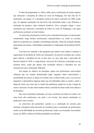 Libras em estudo: formação de profissionais
96
O olhar da pesquisadora se voltou, então, para as instituições de ensino superior
que ofereciam a disciplina de Libras no curso de Pedagogia. De uma lista de 51
instituições, em apenas 21 a disciplina constava da matriz curricular em 2008, sendo
que, em algumas instituições ela não havia sido ministrada ainda, o que dificultou a
realização da pesquisa. Após inúmeras tentativas, Cruz conseguiu chegar a cinco
instituições que ofereciam a disciplina de Libras no curso de Pedagogia e nas quais
profissionais aceitaram ser entrevistados.
As entrevistas focalizaram a forma como a disciplina funcionava ou funcionaria,
considerando carga horária, professor(es) responsável(eis) (se surdo ou ouvinte);
objetivos (expectativas), conteúdo e metodologia utilizada, forma de avaliação adotada;
participação dos alunos e dificuldades enfrentadas na implantação da disciplina (CRUZ,
2008).
Com base nas respostas a dez perguntas que tinham como objetivo conhecer a
organização da disciplina de Libras nas instituições, foi possível constatar que a maior
parte oferecia a disciplina há um ou dois anos, ou seja, logo após a aprovação do
Decreto Federal no
5626. A carga horária variava de 30 a 40 horas, ministradas em um
semestre letivo, sendo que apenas uma instituição oferecia a disciplina nos seis
semestres do curso, totalizando 240h/aula.
Em relação ao objetivo da disciplina, alguns dos profissionais entrevistados
relataram que era cumprir determinação legal, enquanto outros mencionaram a
possibilidade de colocar os alunos em contato com a cultura Surda, com o seu universo
linguístico e desmistificar algumas ideias que são difundidas sobre os surdos e sobre a
língua de sinais, tais como que os surdos têm problemas cognitivos ou que a língua de
sinais é universal. Um dos entrevistados referiu a inclusão do aluno surdo como objetivo
da disciplina.
Das cinco instituições analisadas, em uma o professor de Libras era surdo e em
outra havia dois professores, um surdo e um ouvinte. Nas demais instituições os
professores eram ouvintes.
As entrevistas não permitiram concluir se a contratação de ouvintes para
ministrar a disciplina tenha decorrido de resistência para a contratação de profissionais
surdos ou da dificuldade de encontrar profissionais surdos com formação universitária,
já que, em 2008, o número de Surdos graduados era reduzido.
 