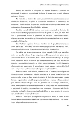 Libras em estudo: formação de profissionais
97
Quanto ao conteúdo da disciplina, os aspectos históricos e culturais da
comunidade de surdos, e o aprendizado da língua de sinais foram os mais referidos
pelos entrevistados.
Na avaliação do interesse dos alunos, os entrevistados relataram que esses se
mostravam interessados, e quanto às dificuldades enfrentadas na implantação da
disciplina, a falta de material, de professor especializado, de bibliografia e as salas com
muitos alunos foram algumas das dificuldades relatadas.
Também Mercado (2012) analisou como estava organizada a disciplina de
Libras no curso de Pedagogia de cinco instituições da grande São Paulo, em 2009. Para
isso, a pesquisadora avaliou os programas da disciplina, considerando ementa,
objetivos, conteúdo programático, regime de oferecimento da disciplina, carga horária,
avaliação e bibliografia.
Em relação aos objetivos, chamou a atenção o fato de que, diferentemente dos
dados obtidos por Cruz (2008), nas cinco instituições pesquisadas por Mercado havia,
na ementa ou nos objetivos, menção à inclusão escolar dos alunos surdos.
Na análise que faz dos programas de Libras, Mercado (2012) observou ênfase
maior nas questões teóricas do que na prática em Libras, descrita nos planos como
conhecimento básico ou rudimentar. Para a autora, para atuar na educação da criança
surda, o professor precisa de mais do que conhecimento básico dos sinais. Ele precisa
entender a singularidade linguística, a cultura, as necessidades e especificidades dos
alunos surdos em seu processo de aprendizagem, o que, segundo a autora, é inviável
com a carga horária que tem sido concedida para a disciplina de Libras.
Mercado conclui o seu trabalho, afirmando que, se o objetivo da disciplina de
Libras é formar o professor para trabalhar na educação de alunos surdos incluídos no
ensino regular, há que se fazer uma reformulação da disciplina, aumentando a carga
horária e organizando o conteúdo programático de forma a preparar o futuro professor
para enfrentar a diversidade que o aluno traz, para lidar com as diferenças, contribuindo,
assim, para o processo de ensino e aprendizagem da criança surda. Ela defende também
a necessidade de estágios e de pesquisas, o que geralmente é dificultado pelo fato de
muitas das instituições oferecerem a disciplina de Libras no sexto semestre do curso, ou
seja, já na fase final de formação do aluno.
Lemos e Chaves (2012) compararam os planos de ensino da Libras de seis
instituições de ensino superior localizadas em quatro regiões brasileiras. Dos planos,
foram selecionados ementas e conteúdo.
 
