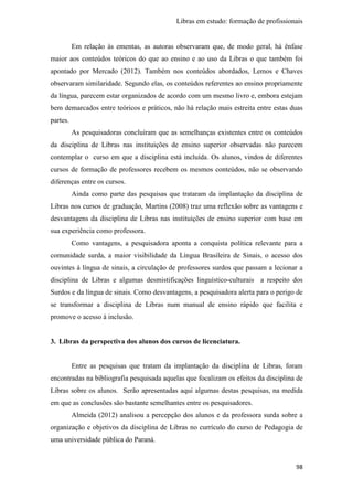 Libras em estudo: formação de profissionais
98
Em relação às ementas, as autoras observaram que, de modo geral, há ênfase
maior aos conteúdos teóricos do que ao ensino e ao uso da Libras o que também foi
apontado por Mercado (2012). Também nos conteúdos abordados, Lemos e Chaves
observaram similaridade. Segundo elas, os conteúdos referentes ao ensino propriamente
da língua, parecem estar organizados de acordo com um mesmo livro e, embora estejam
bem demarcados entre teóricos e práticos, não há relação mais estreita entre estas duas
partes.
As pesquisadoras concluíram que as semelhanças existentes entre os conteúdos
da disciplina de Libras nas instituições de ensino superior observadas não parecem
contemplar o curso em que a disciplina está incluída. Os alunos, vindos de diferentes
cursos de formação de professores recebem os mesmos conteúdos, não se observando
diferenças entre os cursos.
Ainda como parte das pesquisas que trataram da implantação da disciplina de
Libras nos cursos de graduação, Martins (2008) traz uma reflexão sobre as vantagens e
desvantagens da disciplina de Libras nas instituições de ensino superior com base em
sua experiência como professora.
Como vantagens, a pesquisadora aponta a conquista política relevante para a
comunidade surda, a maior visibilidade da Língua Brasileira de Sinais, o acesso dos
ouvintes à língua de sinais, a circulação de professores surdos que passam a lecionar a
disciplina de Libras e algumas desmistificações linguístico-culturais a respeito dos
Surdos e da língua de sinais. Como desvantagens, a pesquisadora alerta para o perigo de
se transformar a disciplina de Libras num manual de ensino rápido que facilita e
promove o acesso à inclusão.
3. Libras da perspectiva dos alunos dos cursos de licenciatura.
Entre as pesquisas que tratam da implantação da disciplina de Libras, foram
encontradas na bibliografia pesquisada aquelas que focalizam os efeitos da disciplina de
Libras sobre os alunos. Serão apresentadas aqui algumas destas pesquisas, na medida
em que as conclusões são bastante semelhantes entre os pesquisadores.
Almeida (2012) analisou a percepção dos alunos e da professora surda sobre a
organização e objetivos da disciplina de Libras no currículo do curso de Pedagogia de
uma universidade pública do Paraná.
 