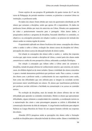 Libras em estudo: formação de profissionais
99
Foram sujeitos de sua pesquisa 40 graduandos de quatro turmas do 4º ano do
curso de Pedagogia, do período matutino e noturno, as primeiras a cursarem Libras na
instituição, e a professora surda.
Os dados dos alunos foram obtidos por meio de questionário distribuído aos 90
alunos que cursaram a disciplina, sendo que apenas 40 o responderam. Os dados da
professora foram obtidos por meio de entrevista em Libras, filmada com equipamento
de vídeo e posteriormente transcrita para o português. Além destes dados, a
pesquisadora analisou o programa da disciplina, buscando identificar os conteúdos, os
objetivos e as concepções presentes em relação à surdez e ao processo de inclusão dos
alunos surdos no sistema regular de ensino.
O questionário aplicado aos alunos focalizava três temas: concepções dos alunos
sobre a surdez e sobre a Libras; avaliação dos alunos acerca da disciplina de Libras;
percepções dos alunos acerca da educação/inclusão de alunos surdos.
Em relação às concepções dos alunos sobre a surdez, a análise das respostas
revelou que, após terem cursado a disciplina de Libras, a maior parte dos alunos ainda
caracterizava a surdez de uma perspectiva clínica, enfocando a condição fisiológica.
Em relação à concepção que tinham sobre a Libras antes de cursarem a
disciplina, metade do grupo afirmou ter conhecimento anterior, que consistia, em muitos
casos, do alfabeto digital ou de sinais isolados. Quase a totalidade dos alunos concordou
e quase a metade demonstrou preferência por professor surdo. Para a autora, o contato
dos alunos com o professor surdo, o conhecimento de suas experiências como surdo,
bem como das dificuldades que este enfrenta para se integrar na sociedade ouvinte
provocaram maior sensibilização nos alunos. Os alunos que manifestaram preferência
por professor ouvinte referiram a facilidade na comunicação e no acesso ao conteúdo
teórico.
Na avaliação da disciplina, mais da metade dos alunos afirmou não ter tido
dificuldade para aprender os conteúdos ministrados. Dentre os alunos que apresentaram
dificuldades, alguns relataram a complexidade dos conteúdos, a coordenação motora ou
a memorização dos sinais e uma porcentagem pequena se referiu à dificuldade de
comunicação decorrente da falta de intérprete. A carga horária insuficiente para adquirir
fluência na Língua Brasileira de Sinais foi um aspecto bastante referido nas respostas
dos alunos.
Almeida (2012) pesquisou ainda as percepções dos alunos sobre a formação
recebida na disciplina para a educação/inclusão de alunos surdos. Quase a totalidade dos
 