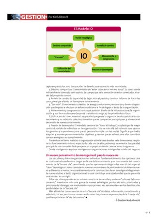 Por Karl Albrecht



                              El Modelo IO

                               Visión estratégica


       Destino compartido                                Anhelo de cambio




        “Corazón”                    IO                      Alineamiento y
                                                              congruencia



            Utilización del                         Presión de desempeño
            conocimiento




cepto en particular, sino la capacidad de tenerlo, que es mucho más importante.
   2. Destino compartido. El sentimiento de “estar todos en el mismo barco”. La contraparte
militar de este concepto es el espíritu de cuerpo, que es la sensación de estar conectados a tra-
vés del propósito común.
   3. Anhelo de cambio. La capacidad de dejar atrás el pasado y cambiar la forma de hacer las
cosas, para que el éxito de la empresa se incremente.
   4. “Corazón”. El sentimiento colectivo de energía, entusiasmo, motivación y buena disposi-
ción que impulsa a efectuar un esfuerzo adicional a fin de lograr el éxito de la organización.
   5. Alineamiento y congruencia. Hasta qué punto el diseño de la infraestructura (la organi-
zación y sus formas de operar) expresa la visión estratégica y las prioridades críticas.
   6. Utilización del conocimiento. La capacidad que posee la organización de capitalizar su co-
nocimiento y su sabiduría colectiva, fomentar que se compartan y se apliquen, y alimentar el
desarrollo de nuevo conocimiento.
   7. Presión de desempeño. El mandato personal de “hacer el trabajo”, aceptado por la mayor
cantidad posible de individuos en la organización. Esto va más allá del estímulo que ejercen
los gerentes y supervisores para que el personal cumpla con las metas. Significa que todos
aceptan y asumen personalmente los objetivos, y sienten que es valioso para ellos contribuir
con sus energías a su cumplimiento.
   Tras evaluar en forma realista a la organización sobre la base de estas siete dimensiones, y explo-
rar su funcionamiento interno respecto de cada una de ellas, podremos incrementar la capacidad
principal de una compañía: la de prosperar en su propio ambiente. La ecuación es la siguiente:
   Gente inteligente + equipos inteligentes + organizaciones inteligentes = éxito del negocio

Un nuevo pensamiento de management para la nueva era
   Los ejecutivos y líderes organizacionales enfrentan, fundamentalmente, dos opciones. Una
es continuar retrocediendo a ciegas en la era del conocimiento y en la economía del conoci-
miento de la “tercera ola”, permitiendo que las opciones estratégicas les sean dictadas por el
“clero” tecnológico. La otra consiste en ponerse un sombrero de pensamiento totalmente nue-
vo y diferente, e involucrarse creativamente en la construcción de un paradigma íntegramen-
te nuevo relativo al éxito organizacional, lo cual constituye una oportunidad que se presenta
una sola vez en un siglo.
   Si los ejecutivos piensan en su misión como la de desarrollar y sostener “culturas del cono-
cimiento”, inventarán toda una gama de nuevas estrategias, puntos de vista, prioridades y
principios de liderazgo, y se involucrarán —por primera vez seriamente— en los desafíos y las
posibilidades de la “tercera ola”.
   Más allá de las consecuencias de esta “tercera ola” de datos, información, conocimiento y
sabiduría, tal vez ya estemos comenzando a vivir las primeras experiencias de la “cuarta ola”,
que bien podría ser la “ola del cerebro”. q
                                                                      © Gestión/Karl Albrecht




                                                                                                         4/4
 