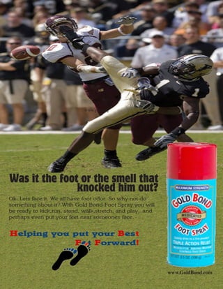 www.prsa.org




Was it the foot or the smell that
               knocked him out?
Ok. Lets face it. We all have foot odor. So why not do
something about it? With Gold Bond Foot Spray you will
be ready to kick,run, stand, walk,stretch, and play...and
perhaps even put your feet near someones face.


Helping you put your Best
            F t Forward!


                                                            www.GoldBond.com
 