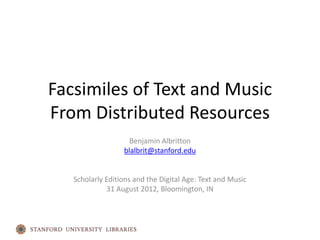 Facsimiles of Text and Music
From Distributed Resources
                    Benjamin Albritton
                  blalbrit@stanford.edu


   Scholarly Editions and the Digital Age: Text and Music
             31 August 2012, Bloomington, IN
 