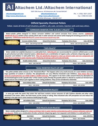 Oilfield Specialty Chemical Pellets
Pellets meets all kinds of well situations, paraffin's, salt, scale, corrosion, injection wells and many others.
Water-soluble pellets designed to release corrosion inhibitor and control corrosion from various sources. CORROSION
INHIBITOR PELLETS exhibit surface activity which aids in solids removal and control while helping the breeding grounds for micro-
organisms. CORROSION INHIBITOR PELLETS contain Ammonium Quaternary Salt.
Corrosion Inhibitor Pellets Sizing & Part Numbers Packaging: Pail or Drums Color: Off White
40 LB. – (ACL-CIP Type A,B,C-40) 250 LB. – (ACL-CIP Type A,B,C-250)
This pellet exhibits what is known as the “threshold effect”. This happens when very small amounts of a scale inhibitor can keep
large quantities of scalants in solution. The phosphonates are very effective threshold scale inhibitors. Data shows that one
molecule of phosphonate can inhibit 5,000 to 10,000 molecules. This appears to be done under present theory by absorption of
the threshold agent on the “growth sites” of the scalant crystal; thereby the growth pattern is altered so crystals are formed more
slowly and are not as likely to join together to form scaling problems. They can be considered as distorted.
Scale Inhibitor Pellets Sizing & Part Numbers Packaging: Pail or Drums Color: White
40 LB. – (ACL-SIP40) 250 LB. – (ACL-SIP250)
In many gas wells the water that enters the well bore contains various amounts of salts (sodium chloride and other salts)
dissolved in the water. Often, the fluid moves up the casing or tubing, these dissolved salts will precipitate out and reduce the
opening in the pipe and in some instances totally plug the pipe.
Salt Inhibitor Pellets Sizing & Part Numbers Packaging: Pail or Drums Color: White
40 LB. – (ACL-SSP40) 250 LB. – (ACL-SSP250)
Water soluble iron sulphide dissolvers in a solid pellet form. THPS PELLETS are recommended for control in oilfield water as well
as petrochemical and other industrial waters. IRON PELLETS are a combination of organic acids, surfactant, dispersing agent, iron
sequester and inhibitor in solid pellet form. They are specifically designed to clean up mineral scales and iron compounds and
keep them in solution in water injection wells. Producing oil and gas wells and water/oil tanks.
Paraffin Inhibitor Pellets Sizing & Part Numbers Packaging: Pail or Drums Color: Dark Brown
40 LB. – (ACL-THPS-40) 250 LB. – (ACL-THPS-250)
”CORROSION INHIBITOR (TYPE “A-B OR C”) PELLETS”
”THPS PELLETS”
”SCALE INHIBITOR PELLETS SIP-100”
”SALT INHIBITOR PELLETS”
Water-soluble pellets designed to release acid down-hole in water injection and producing wells to remove carbonate scale and
rust deposits. Pellets are a combination of acids, surfactant, dispersing agent, iron sequester and inhibitor in a solid pellet form
Acid Pellets Sizing & Part Numbers Packaging: Pail or Drums Color: Off White
40 LB. – (ACL-ACD40) 250 LB. – (ACL-ACD250)
”ACID PELLETS (S & B PELLETS)”
altachem@gmail.com altachem@shaw.ca Ph: + (780) 907-2357
http://www.altachem.ca http://www.altachem.net Fax: + (780) 414-1446
Altachem Ltd./Altachem International
5507-76th Avenue. W Edmonton,AB. CanadaT6B 0A7
World Wide Whatsapp: +780-907-2357
 