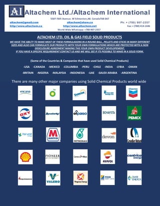 ALTACHEM LTD. OIL & GAS FIELD SOLID PRODUCTS
(Some of the Countries & Companies that have used Solid Chemical Products)
-USA -CANADA -MEXICO -COLUMBIA -PERU -CHILE -INDIA -LYBIA -OMAN
-BRITAIN -NIGERIA -MALAYSIA -INDONESIA -UAE -SAUDI ARABIA -ARGENTINA
There are many other major companies using Solid Chemical Products world wide
WE HAVE THE ABILTY TO MAKE MOST OF THESE FORMULASIONS IN A ROUND BALL , PELLETS AND STICKS IN MANY DIFFERENT
SIZES AND ALSO CAN FORMULATE OUR PRODUCTS WITH YOUR OWN FORMULATIONS WHICH ARE PROTECTED WITH A NON
DISSCLOSURE AGREEMENT MAKING THIS YOUR OWN PRODUCT DEVELOPEMENT.
IF YOU HAVE A SPECIFIC REQUIREMENT CONTACT US AND WE WILL SEE IF ITS POSSIBLE TO MAKE IN A SOLID FORM.
altachem@gmail.com altachem@shaw.ca Ph: + (780) 907-2357
http://www.altachem.ca http://www.altachem.net Fax: + (780) 414-1446
Altachem Ltd./Altachem International
5507-76th Avenue. W Edmonton,AB. CanadaT6B 0A7
World Wide Whatsapp: +780-907-2357
 
