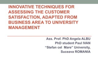 INNOVATIVE TECHNIQUES FOR
ASSESSING THE CUSTOMER
SATISFACTION, ADAPTED FROM
BUSINESS AREA TO UNIVERSITY
MANAGEMENT

               Ass. Prof. PhD Angela ALBU
                    PhD student Paul IVAN
              “Stefan cel Mare” University,
                        Suceava ROMANIA
 
