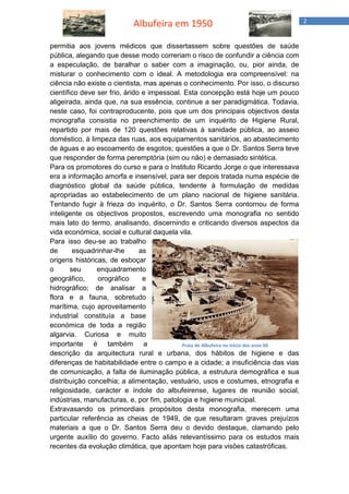 Albufeira em 1950 2 
permitia aos jovens médicos que dissertassem sobre questões de saúde pública, alegando que desse modo correriam o risco de confundir a ciência com a especulação, de baralhar o saber com a imaginação, ou, pior ainda, de misturar o conhecimento com o ideal. A metodologia era compreensível: na ciência não existe o cientista, mas apenas o conhecimento. Por isso, o discurso científico deve ser frio, árido e impessoal. Esta concepção está hoje um pouco aligeirada, ainda que, na sua essência, continue a ser paradigmática. Todavia, neste caso, foi contraproducente, pois que um dos principais objectivos desta monografia consistia no preenchimento de um inquérito de Higiene Rural, repartido por mais de 120 questões relativas à sanidade pública, ao asseio doméstico, à limpeza das ruas, aos equipamentos sanitários, ao abastecimento de águas e ao escoamento de esgotos; questões a que o Dr. Santos Serra teve que responder de forma peremptória (sim ou não) e demasiado sintética. 
Para os promotores do curso e para o Instituto Ricardo Jorge o que interessava era a informação amorfa e insensível, para ser depois tratada numa espécie de diagnóstico global da saúde pública, tendente à formulação de medidas apropriadas ao estabelecimento de um plano nacional de higiene sanitária. Tentando fugir à frieza do inquérito, o Dr. Santos Serra contornou de forma inteligente os objectivos propostos, escrevendo uma monografia no sentido mais lato do termo, analisando, discernindo e criticando diversos aspectos da vida económica, social e cultural daquela vila. 
Para isso deu-se ao trabalho de esquadrinhar-lhe as origens históricas, de esboçar o seu enquadramento geográfico, orográfico e hidrográfico; de analisar a flora e a fauna, sobretudo marítima, cujo aproveitamento industrial constituía a base económica de toda a região algarvia. Curiosa e muito importante é também a descrição da arquitectura rural e urbana, dos hábitos de higiene e das diferenças de habitabilidade entre o campo e a cidade; a insuficiência das vias de comunicação, a falta de iluminação pública, a estrutura demográfica e sua distribuição concelhia; a alimentação, vestuário, usos e costumes, etnografia e religiosidade, carácter e índole do albufeirense, lugares de reunião social, indústrias, manufacturas, e, por fim, patologia e higiene municipal. 
Extravasando os primordiais propósitos desta monografia, merecem uma particular referência as cheias de 1949, de que resultaram graves prejuízos materiais a que o Dr. Santos Serra deu o devido destaque, clamando pelo urgente auxílio do governo. Facto aliás relevantíssimo para os estudos mais recentes da evolução climática, que apontam hoje para visões catastróficas. 
Praia de Albufeira no início dos anos 60  