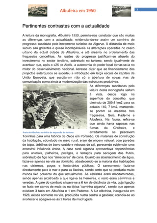 Albufeira em 1950 3 
Pertinentes contrastes com a actualidade 
A leitura da monografia, Albufeira 1950, permite-nos constatar que são muitas as diferenças com a actualidade, evidenciando-se assim um caminho de progresso suscitado pelo incremento turístico do Algarve. À distância de meio século são gritantes e quase incomparáveis as alterações operadas no casco urbano da actual cidade de Albufeira, e até mesmo no ordenamento das freguesias concelhias. As razões do progresso justificam-se através do investimento no sector terciário, sobretudo no turismo, sendo igualmente de acentuar que, após o «25 de Abril», a autonomia do poder local tornar-se-ia no motor do desenvolvimento nacional. Acresce dizer que ao financiamento dos projectos autárquicos se sucedeu a introdução em larga escala de capitais da União Europeia, que suscitaram não só a abertura de novas vias de comunicação como ainda a modernização das estruturas produtivas. 
As diferenças suscitadas pela leitura desta monografia saltam à vista, desde logo na superfície do concelho, que diminuiu de 209,4 km2 para os actuais 140, 7 km2, mantendo- se porém as mesmas três freguesias, Guia, Paderne e Albufeira. Na fauna, refira-se que ainda havia raposas nas furnas da Gralheira, e erradamente se pescavam Toninhas para uma fábrica de óleos em Portimão. Os materiais de construção da habitação, sobretudo no meio rural, eram de origem natural, com paredes de taipa, ladrilhos de barro cozido e rebocos de cal, parecendo evidenciar uma ancestral influência árabe. A casa rural algarvia apresentava dependências para animais, palheiros, pocilgas, e terraços para secagem dos frutos, sobretudo do figo nos “almeixares” de cana. Quanto ao abastecimento de água, fazia-se apenas na vila ao domicílio, abastecendo-se a maioria das habitações nas cisternas, poços e fontanários públicos. O saneamento fazia-se directamente para o mar e para as lixeiras, sendo certo que se produzia muito menos lixo poluente do que actualmente. As estradas eram macdamizadas, sendo apenas alcatroada a que ligava às Ferreiras, o resto eram caminhos e veredas. A gare do comboio situava-se a 6 km de distância da vila, cuja ligação se fazia em carros de mula ou na típica “carrinha algarvia”, sendo que apenas existiam 3 táxis em Albufeira e 1 em Paderne. A luz eléctrica, inaugurada em 1926, existia somente na vila, produzida numa central a gasóleo; acendia-se ao anoitecer e apagava-se às 2 horas da madrugada. 
Praia de Albufeira no início da expansão do turismo  