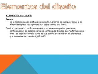 ELEMENTOS VISUALES:
Forma.
Es la representación gráfica de un objeto. La forma es cualquier cosa, si se
modifica no pasa nada porque aun sigue siendo una forma.
Se dice que cuando una forma se descompone en sus partes, pierde su
configuración y se percibe como no configurada. Se dice que “la forma es un
todo”, es algo más que la suma de sus partes. Si se alteran los elementos
que la conforman, pierde significación.
 