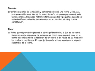 Tamaño:
El tamaño depende de la relación y comparación entre una forma y otra. Así,
pueden establecerse formas de mayor tamaño, si se compara con otra de
tamaño menor. Se puede hablar de formas grandes y pequeñas cuando se
trata de diferenciarlas dentro del contexto de una disposición y “forma
constitutiva”.
Color:
La forma puede percibirse gracias al color: generalmente, lo que se ve como
forma no puede separarse de lo que se ve como color, pues el color en la
forma es sencillamente la reacción de un objeto a los rayos de luz mediante
los cuales lo percibimos. El color, junto con la textura, conforma el aspecto
superficial de la forma.
 