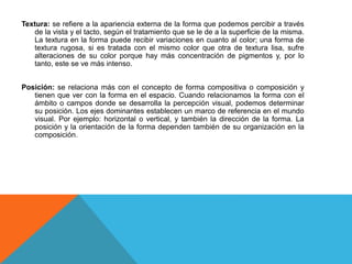 Textura: se refiere a la apariencia externa de la forma que podemos percibir a través
de la vista y el tacto, según el tratamiento que se le de a la superficie de la misma.
La textura en la forma puede recibir variaciones en cuanto al color; una forma de
textura rugosa, si es tratada con el mismo color que otra de textura lisa, sufre
alteraciones de su color porque hay más concentración de pigmentos y, por lo
tanto, este se ve más intenso.
Posición: se relaciona más con el concepto de forma compositiva o composición y
tienen que ver con la forma en el espacio. Cuando relacionamos la forma con el
ámbito o campos donde se desarrolla la percepción visual, podemos determinar
su posición. Los ejes dominantes establecen un marco de referencia en el mundo
visual. Por ejemplo: horizontal o vertical, y también la dirección de la forma. La
posición y la orientación de la forma dependen también de su organización en la
composición.
 