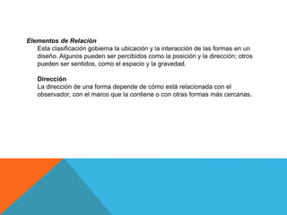 Elementos de Relación
Esta clasificación gobierna la ubicación y la interacción de las formas en un
diseño. Algunos pueden ser percibidos como la posición y la dirección; otros
pueden ser sentidos, como el espacio y la gravedad.
Dirección
La dirección de una forma depende de cómo está relacionada con el
observador, con el marco que la contiene o con otras formas más cercanas.
 