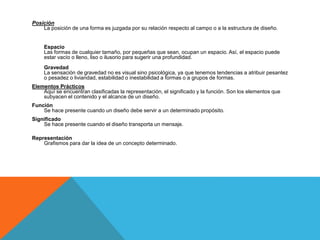 Posición
La posición de una forma es juzgada por su relación respecto al campo o a la estructura de diseño.
Espacio
Las formas de cualquier tamaño, por pequeñas que sean, ocupan un espacio. Así, el espacio puede
estar vacío o lleno, liso o ilusorio para sugerir una profundidad.
Gravedad
La sensación de gravedad no es visual sino psicológica, ya que tenemos tendencias a atribuir pesantez
o pesadez o liviandad, estabilidad o inestabilidad a formas o a grupos de formas.
Elementos Prácticos
Aquí se encuentran clasificadas la representación, el significado y la función. Son los elementos que
subyacen el contenido y el alcance de un diseño.
Función
Se hace presente cuando un diseño debe servir a un determinado propósito.
Significado
Se hace presente cuando el diseño transporta un mensaje.
Representación
Grafismos para dar la idea de un concepto determinado.
 