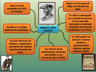 Muere el 6 de marzo de
    Nació el 23 de                                      1966, a los 94 años de
  noviembre de 1872,                                             edad.
     en Chiclayo.
                                                           En 1962 es distinguido
                                                          por el gobierno peruano
                                                              con un merecido
                                                           homenaje y nombrado
 Estudió en el colegio       ENRIQUE LÓPEZ                «Patriarca de las letras
Nacional de Guadalupe.          ALBÚJAR                   Castellanas en el Perú».

                                                             En 1920 publicó sus
    Fue juez instructor de                                   famosos «Cuentos
   Huánuco, magistrado y                                         Andinos»,
   presidente del tribunal                                     posteriormente
   superior de justicia de       Fue director de las          «Nuevos cuentos
           Tacna.             publicaciones »El Amigo         andinos» (1937).
                                 del Pueblo» y »La
                              Prensa de Lima» (1916).
 