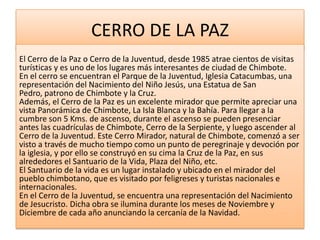CERRO DE LA PAZ
El Cerro de la Paz o Cerro de la Juventud, desde 1985 atrae cientos de visitas
turísticas y es uno de los lugares más interesantes de ciudad de Chimbote.
En el cerro se encuentran el Parque de la Juventud, Iglesia Catacumbas, una
representación del Nacimiento del Niño Jesús, una Estatua de San
Pedro, patrono de Chimbote y la Cruz.
Además, el Cerro de la Paz es un excelente mirador que permite apreciar una
vista Panorámica de Chimbote, La Isla Blanca y la Bahía. Para llegar a la
cumbre son 5 Kms. de ascenso, durante el ascenso se pueden presenciar
antes las cuadrículas de Chimbote, Cerro de la Serpiente, y luego ascender al
Cerro de la Juventud. Este Cerro Mirador, natural de Chimbote, comenzó a ser
visto a través de mucho tiempo como un punto de peregrinaje y devoción por
la iglesia, y por ello se construyó en su cima la Cruz de la Paz, en sus
alrededores el Santuario de la Vida, Plaza del Niño, etc.
El Santuario de la vida es un lugar instalado y ubicado en el mirador del
pueblo chimbotano, que es visitado por feligreses y turistas nacionales e
internacionales.
En el Cerro de la Juventud, se encuentra una representación del Nacimiento
de Jesucristo. Dicha obra se ilumina durante los meses de Noviembre y
Diciembre de cada año anunciando la cercanía de la Navidad.
 