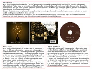 Front Cover:
Main Image: The alternative rock band ‘The Fray’ which produce many slow songs also have a more symbolic approach towards their
album digipak. For the image on the front over of the album, they have used a light bulb which could link to the name of the album ‘How
To Save A Life’. The light bulb’s glow and light could represent a person’s life. As this type of image is symbolic, it makes the reader think
about what the meaning behind it could be.
Colours: The colours used are quite simple and dull. As they are not bright, this clearly concludes they are not a pop artist as pop artists
tend to use bright colours for their album artwork.
Typeface: The font used for both the album title and the band’s name is quite childlike – untypical of how a rock band would present
themselves. The font is also shown in a white colour to stand out against the dark background.
Back Cover:
Main Image: The image used for the back cover, in my opinion, is
also very different and unique as it uses an interesting image of
the band themselves. This is another aspect which is quite unusual
for rock bands to do yet it makes it more personal for the audience
as they now know who they are listening to. In the background,
you can see an old building and the photo seems to have some sort
of old effect added to it - making the photo appear yellow. This
links with the colours used on the front cover.
Track listing: The way they have track listed their songs is also
quite interesting. Instead of simply presenting them in a list, they
have all been presented in the sky of the photo. This way the songs
almost fit in within the image so they become part of the photo.
Inside Panel CD:
Colours: The inside panel CD shows similar colours of the ones
used on the front and back cover as the digipak has a particular
house style. The brown colour has also been seen on the front
cover in the background as well as on the photo on the back cover
(for example, the building). However, this time only one tone has
been used as opposed to several on the covers.
Typeface: The same font from both the covers has been used again
for the CD. The font is also shown in white to stand out. As well as
the album title and the band’s name, the track listing is also on the
CD. This is popular to do on some CDs however most just include
the album and the band’s name.
 