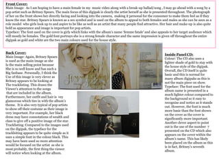Front Cover:
Main Image: As I am hoping to have a main female in my music video along with a break-up ballad/song , I may go ahead with a song by a
pop artist such as Britney Spears. The main focus of this digipak is clearly the artist herself as she is presented throughout. The photograph
of her on the front shows her directly facing and looking into the camera, making it personal for the consumer to make them feel as if they
know the star. Britney Spears is known as a sex symbol and is used on the album to appeal to both females and males as she can be seen as a
role model who girls look up to and aspire to be like as well as an artist that many people find attractive. Her hair and make-up is also quite
bold as appearance and image is important for pop artists.
Typeface: The font used on the cover is girly which links with the album’s name ‘femme fatale’ and also appeals to her target audience which
will mostly be females. The gold font portrays she is a strong female character and the same impression is given off throughout the entire
digipak as gold and white are the two main colours used for the house style.
Back Cover:
Main Image: Again, Britney Spears
is used as the main image as she
Is the main selling point because
She is so well know and has such a
Big fanbase. Personally, I think the
Use of this image is very clever as
Britney appears to be looking at
The tracklisting. This draws the
Viewer’s attention to the songs
that are included in the album.
Furthermore, her outfit and hair is vey
glamorous which ties in with the album’s
theme. It is also very typical of pop artists
to show off their costume as their image is
very important. For example, her black
dress may have connotations of wealth and
class to give off a positive image of the star.
Tracklisting: Compared to the images used
on the digipak, the typeface for the
tracklsiting appears to be quite simple as it
uses a simple font in the colour black. This
may have been used so more attention
would be focused on the artist as she is
most probably, the first thing the viewer
will notice when looking at the album.
Inside Panel CD:
Colour: The CD also uses a
lighter shade of gold to stay with
the house style of the digipak.
Overall, the CD itself is quite
basic and this is normal for
many album digipaks as this is
not the main piece on show.
Typeface: The font used for the
album name is presented in a
much lighter colour compared to
the background so it easy to
recognise and notice as it stands
out. However, the font is much
more basic than the font shown
on the cover as the cover is
significantly more important.
Another clever aspect to point
out is the use of the number 7
presented on the CD which also
appears on the cover within the
album’s name. This has likely
been placed on the album as this
is in fact, Britney’s seventh
album.
 