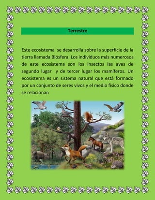 Terrestre
Este ecosistema se desarrolla sobre la superficie de la
tierra llamada Biósfera. Los individuos más numerosos
de este ecosistema son los insectos las aves de
segundo lugar y de tercer lugar los mamíferos. Un
ecosistema es un sistema natural que está formado
por un conjunto de seres vivos y el medio físico donde
se relacionan
 