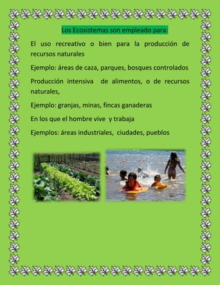 Los Ecosistemas son empleado para:
El uso recreativo o bien para la producción de
recursos naturales
Ejemplo: áreas de caza, parques, bosques controlados
Producción intensiva de alimentos, o de recursos
naturales,
Ejemplo: granjas, minas, fincas ganaderas
En los que el hombre vive y trabaja
Ejemplos: áreas industriales, ciudades, pueblos
 